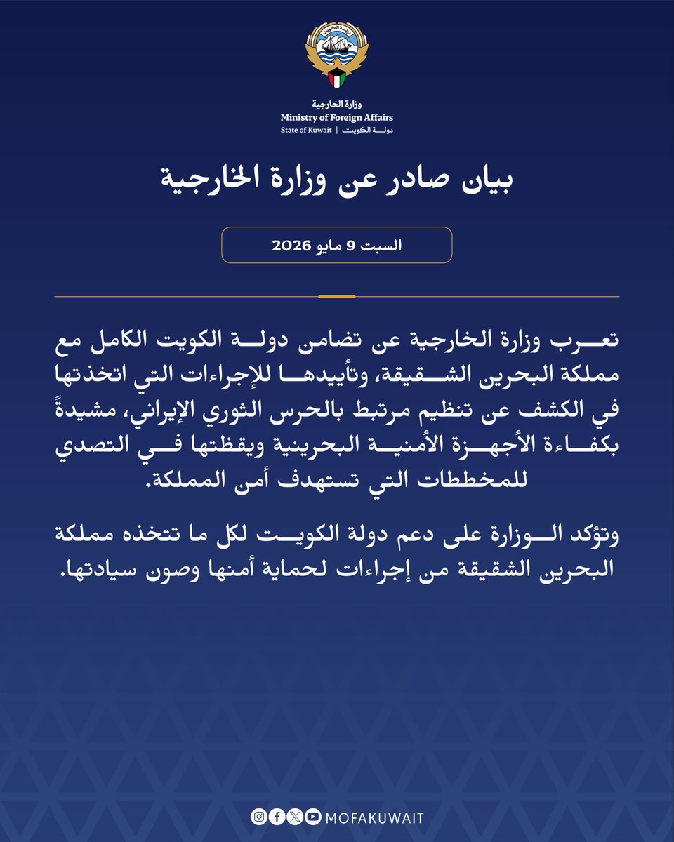 بيان صادر عن وزارة الخارجية
السبت 9 مايو 2026

تعرب وزارة الخارجية عن تضامن دولة الكويت الكامل مع مملكة البحرين الشقيقة، وتأييدها للإجراءات التي اتخذتها في الكشف عن تنظيم مرتبط بالحرس الثوري الإيراني، مشيدةً بكفاءة الأجهزة الأمنية البحرينية ويقظتها في التصدي للمخططات التي تستهدف