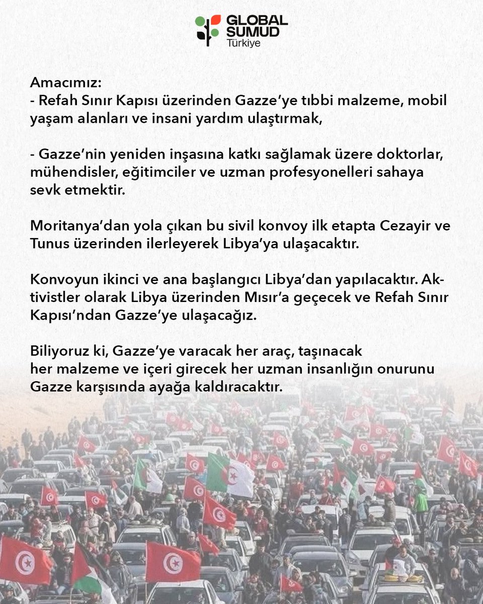 globalsumudtr's tweet photo. 📢 DENİZDEN VE KARADAN BÜYÜYEN SİVİL HAREKET: KARA KONVOYU YOLA ÇIKTI! 🇵🇸

Global Sumud Filosu’nun Kara Konvoyu olarak, Gazze’ye yönelik ablukayı kaldırmak ve kardeşlerimize umut olmak için seferberliğimizi başlattık!

🌍 Modern tarihin en büyük sivil kara hareketini oluşturarak; 35’ten fazla ülkeden 1500’ün üzerinde vicdan sahibi aktivist, doktor, mühendis ve eğitimciyle omuz omuza yürüyoruz.

Konvoyumuzda neler var?
🚑 10 Ambulans
🚚 50 Yardım Kamyonu
🏡 20 Mobil Ev

📍 Güncel Durum & Rotamız:
Moritanya’dan yola çıkan sivil konvoyumuz, Cezayir üzerinden ilerleyerek Libya’ya ulaşıyor. Ana toplanma noktamız olan Libya’dan geniş bir katılımla Mısır’a geçecek ve koordineli, diplomatik bir planlamayla doğrudan Refah Sınır Kapısı’na dayanacağız!

Hedefimiz sadece tıbbi malzeme ve insani yardım ulaştırmak değil; aynı zamanda uzman ekiplerimizle Gazze'nin yeniden inşa sürecine sahada, doğrudan katkı sağlamaktır.

Biliyoruz ki; Gazze’ye varacak her araç, taşınacak her malzeme ve içeri girecek her uzman insanlığın onurunu Gazze karşısında ayağa kaldıracaktır! 🕊️✊

Dualarınızla ve desteğinizle, insaniyetin ortak iradesini Gazze'ye taşıyoruz!