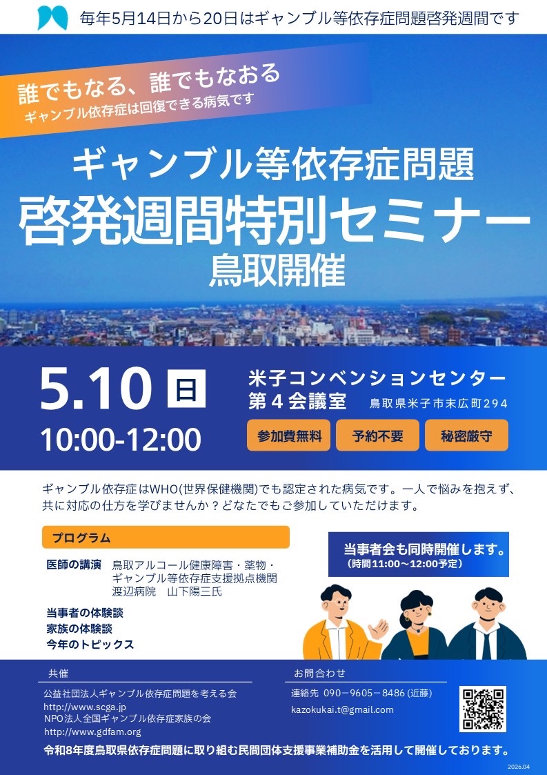 【全国ギャンブル依存症家族の会　鳥取】
ギャンブル等依存症問題啓発週間特別セミナーin鳥取   開催のお知らせ

5/10（日）10:00～12:00
会場：米子コンベンションセンター 5階 第4回会議室
 ☆予約不要・参加費無料
☆当事者会の開催もあり