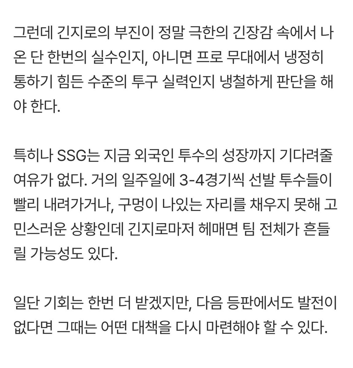 긴지로의 부진이 정말 극한의 긴장감 속에서 나온 단 한번의 실수인지, 아니면 프로 무대에서 냉정히 통하기 힘든 수준의 투구 실력인지 냉철하게 판단을 해야 한다.

일단 기회는 한번 더 받겠지만, 다음 등판에서도 발전이 없다면 그때는 어떤 대책을 다시 마련해야 할 수 있다.