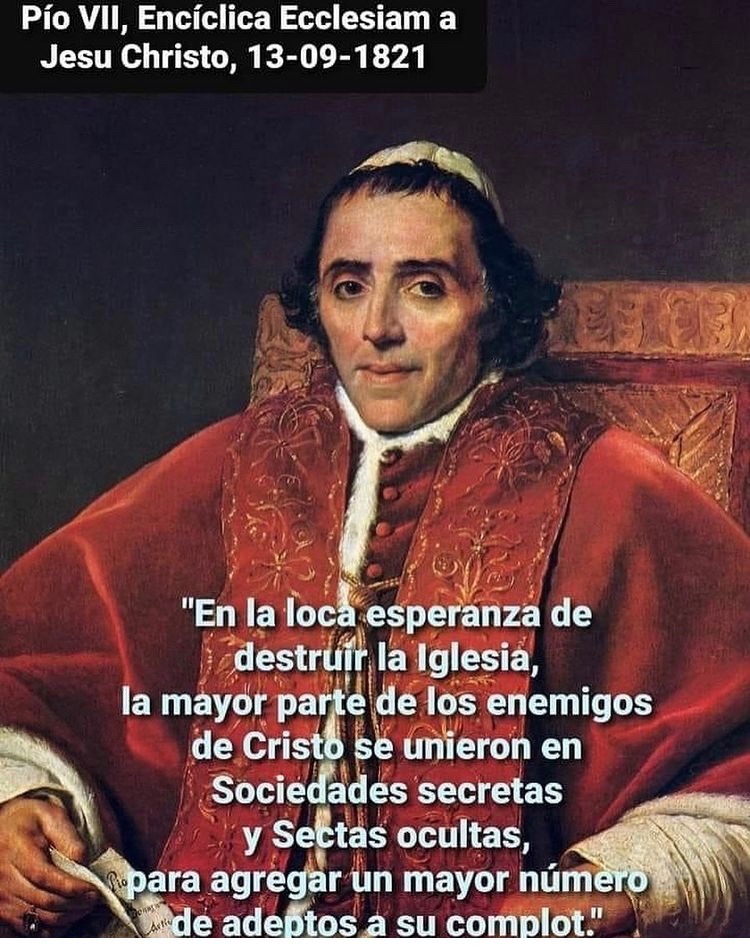 “En la loca esperanza de destruir la Iglesia, la mayor parte de los enemigos de Cristo se unieron en sociedades secretas y sectas ocultas para agregar en mayor número de adeptos a su complot”

Pío VII 
Encíclica Ecclesia a su Christo 1821
