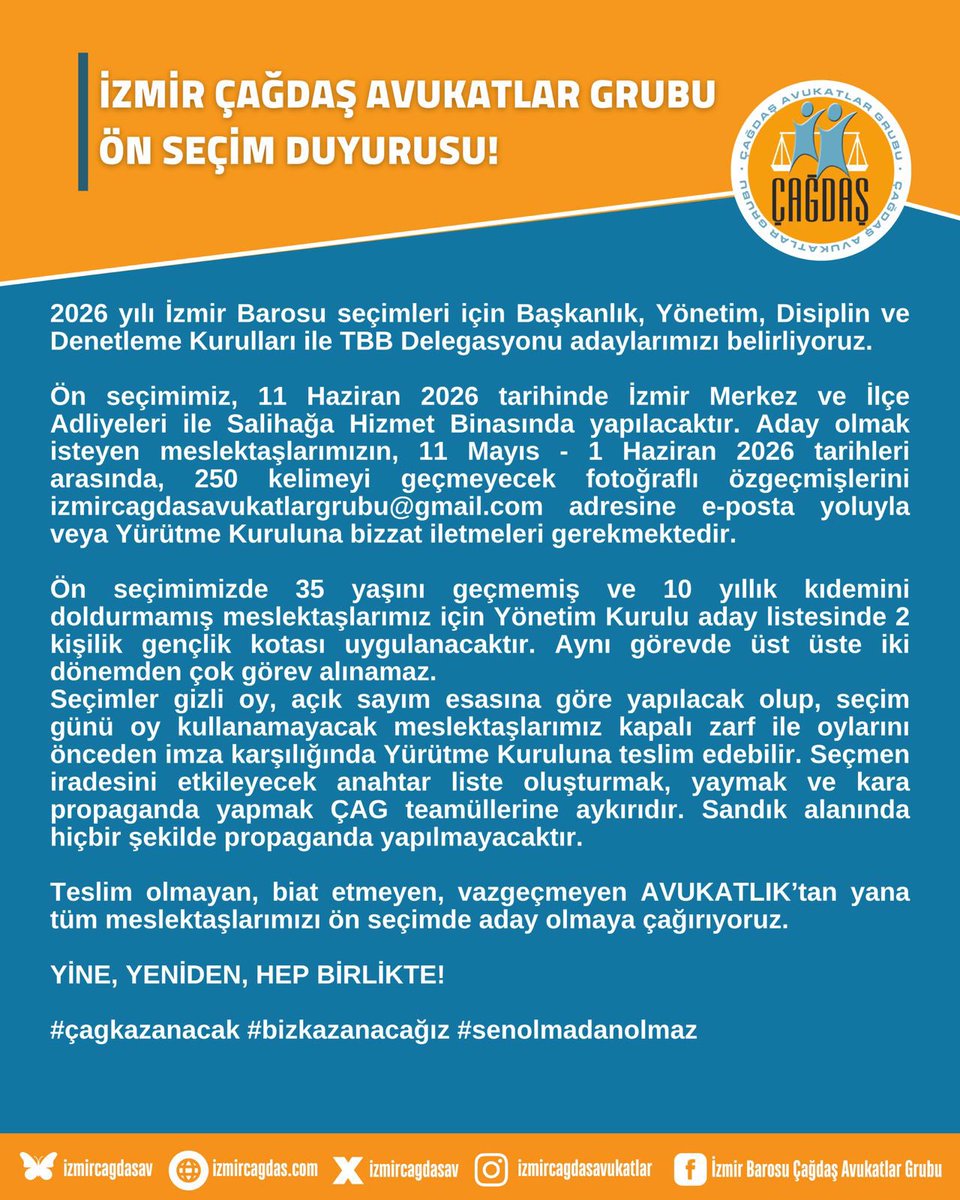 izmircagdasav's tweet photo. İZMİR ÇAĞDAŞ AVUKATLAR GRUBU ÖN SEÇİM DUYURUSU!

2026 yılı İzmir Barosu seçimleri için Başkanlık, Yönetim, Disiplin ve Denetleme Kurulları ile TBB Delegasyonu adaylarımızı belirliyoruz.

Ön seçimimiz, 11 Haziran 2026 tarihinde İzmir Merkez ve İlçe Adliyeleri ile Salihağa Hizmet Binasında yapılacaktır. Aday olmak isteyen meslektaşlarımızın, 11 Mayıs - 1 Haziran 2026 tarihleri arasında, 250 kelimeyi geçmeyecek fotoğraflı özgeçmişlerini izmircagdasavukatlargrubu@gmail.com adresine e-posta yoluyla veya Yürütme Kuruluna bizzat iletmeleri gerekmektedir.

Ön seçimimizde 35 yaşını geçmemiş ve 10 yıllık kıdemini doldurmamış meslektaşlarımız için Yönetim Kurulu aday listesinde 2 kişilik gençlik kotası uygulanacaktır. Aynı görevde üst üste iki dönemden çok görev alınamaz. 
Seçimler gizli oy, açık sayım esasına göre yapılacak olup, seçim günü oy kullanamayacak meslektaşlarımız kapalı zarf ile oylarını önceden imza karşılığında Yürütme Kuruluna teslim edebilir. Seçmen iradesini etkileyecek anahtar liste oluşturmak, yaymak ve kara propaganda yapmak ÇAG teamüllerine aykırıdır. Sandık alanında hiçbir şekilde propaganda yapılmayacaktır.

Teslim olmayan, biat etmeyen, vazgeçmeyen AVUKATLIK’tan yana tüm meslektaşlarımızı ön seçimde aday olmaya çağırıyoruz.

YİNE, YENİDEN, HEP BİRLİKTE!

#çagkazanacak #bizkazanacağız #senolmadanolmaz