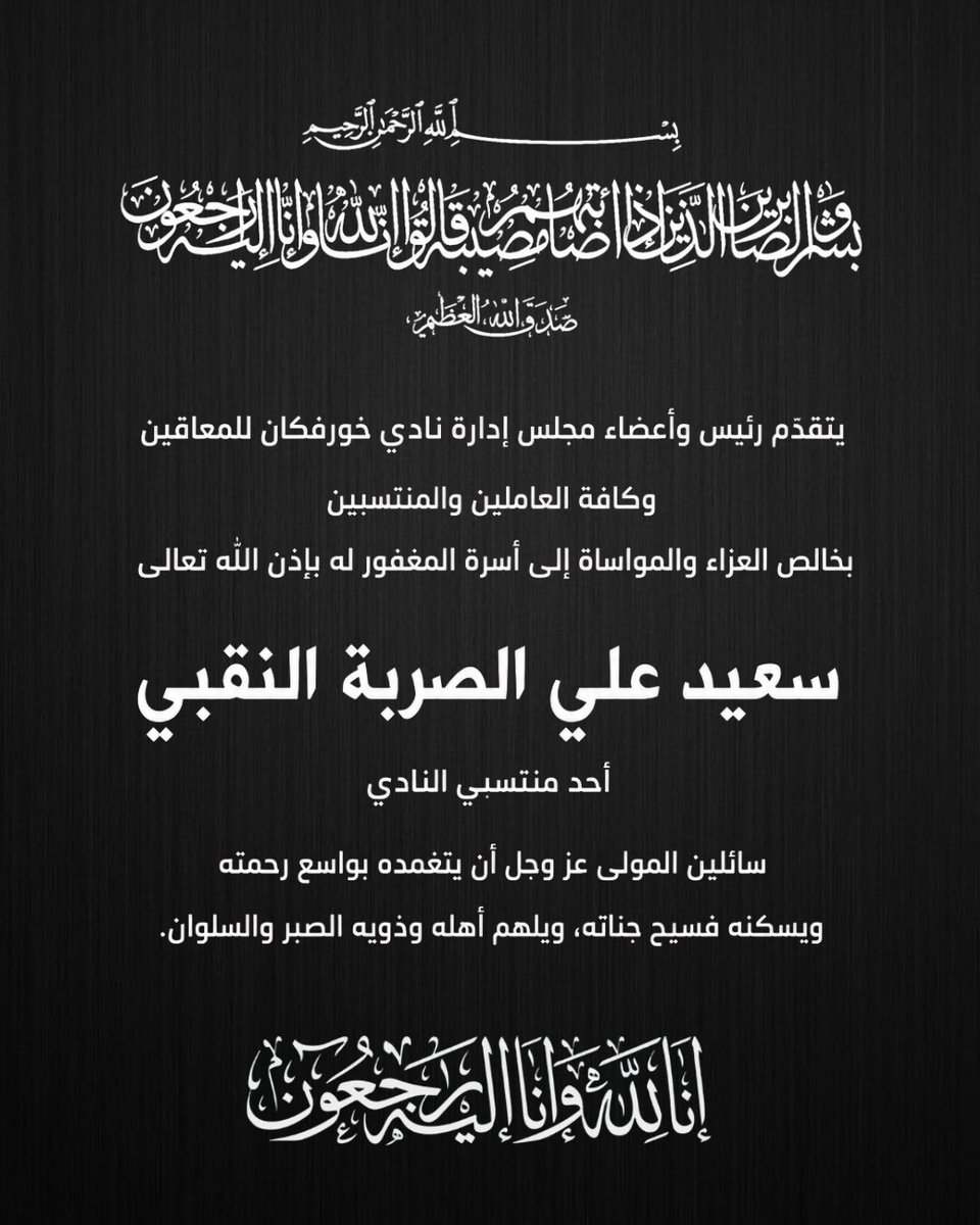 يتقدّم رئيس وأعضاء مجلس إدارة نادي خورفكان للمعاقين وكافة العاملين والمنتسبين بخالص العزاء والمواساة إلى أسرة المغفور له بإذن الله تعالى  

سعيد علي الصربة النقبي  

أحد منتسبي النادي  

سائلين المولى عز وجل أن يتغمّده بواسع رحمته ويسكنه فسيح جناته، ويلهم أهله وذويه الصبر