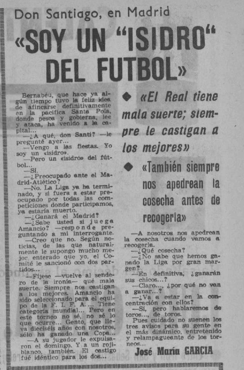 cronicasRM's tweet photo. 📅 Un día como hoy, hace 57 años (10 de mayo de 1969)…
Don Santiago Bernabéu concedió una entrevista memorable en la que, con su ironía y humildad habitual, se definió a sí mismo con una frase para la historia:
«Soy un “Isidro” del fútbol»
Habló de la Liga ya terminada, de la sanción a Amancio, de Gento (que llevaba 16 años en el club y solo había ganado una Copa) y soltó dos de sus frases míticas:
«El Real tiene mala suerte; siempre le castigan a los mejores» y «También siempre nos apedrean la cosecha antes de recogerla».
¡El presidente eterno, siempre con ese amor incondicional y esa sabiduría popular!
📰 Tal como lo publicaba el diario aquel 10 de mayo de 1969.
¿Qué os parece la forma en que Don Santiago se definía a sí mismo? 
¿Creéis que el Real Madrid sigue teniendo esa “mala suerte” de la que hablaba Bernabéu? 
¿Cuál de sus frases es vuestra favorita?

#HistoriaRM #RealMadrid #cronicasrm #Año1969 #DonSantiagoBernabeu #IsidroDelFutbol