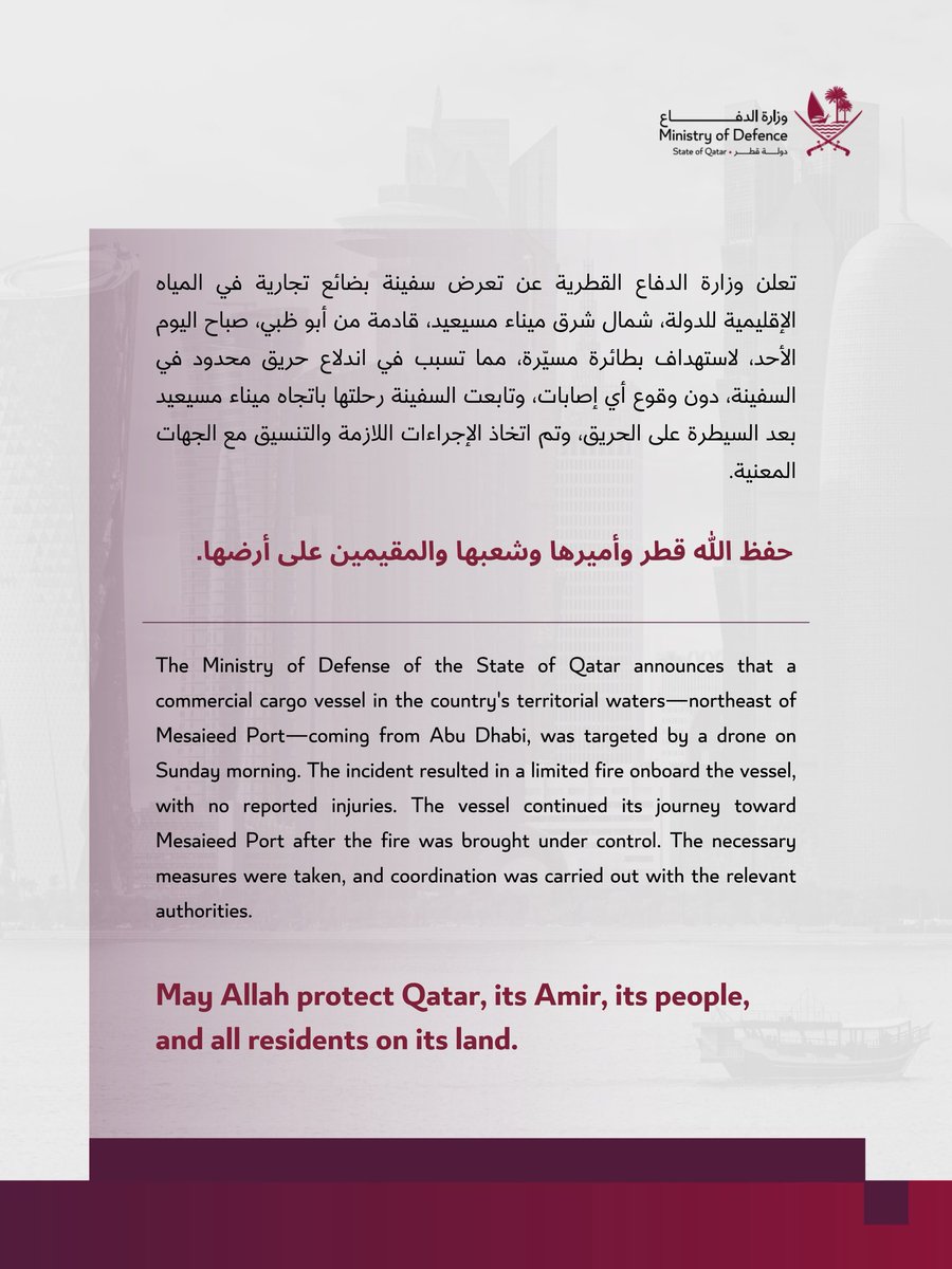 MOD_Qatar's tweet photo. تعلن وزارة الدفاع القطرية عن تعرض سفينة بضائع تجارية في المياه الإقليمية للدولة، شمال شرق ميناء مسيعيد، قادمة من أبو ظبي، صباح اليوم الأحد، لاستهداف بطائرة مسيّرة، مما تسبب في اندلاع حريق محدود في السفينة، دون وقوع أي إصابات، وتابعت السفينة رحلتها باتجاه ميناء مسيعيد بعد السيطرة على الحريق، وتم اتخاذ الإجراءات اللازمة والتنسيق مع الجهات المعنية.

حفظ الله قطر وأميرها وشعبها والمقيمين على أرضها.

The Ministry of Defense of the State of Qatar announces that a commercial cargo vessel in the country's territorial waters—northeast of Mesaieed Port—coming from Abu Dhabi, was targeted by a drone on Sunday morning. The incident resulted in a limited fire onboard the vessel, with no reported injuries. The vessel continued its journey toward Mesaieed Port after the fire was brought under control. The necessary measures were taken, and coordination was carried out with the relevant authorities.

May Allah protect Qatar, its Amir, its people, and all residents on its land.