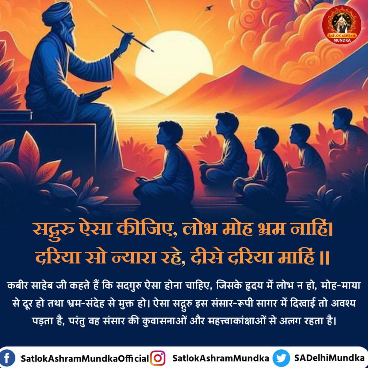 #सत_भक्ति_संदेश 
कबीर साहिब जी कहते हैं कि सदगुरु ऐसा
होना चाहिए, जिसके हृदय में लोग ना हो, मोह-माया से दूर हो तथा भ्रम-संदेश से मुक्त हो। ऐसा सदगुरु इस संसार-रूपी सागर में दिखाई तो अवश्य पड़ता है, परंतु वह संसार की कुवासनाओं  और महत्वाकांक्षाओं से अलग रहता