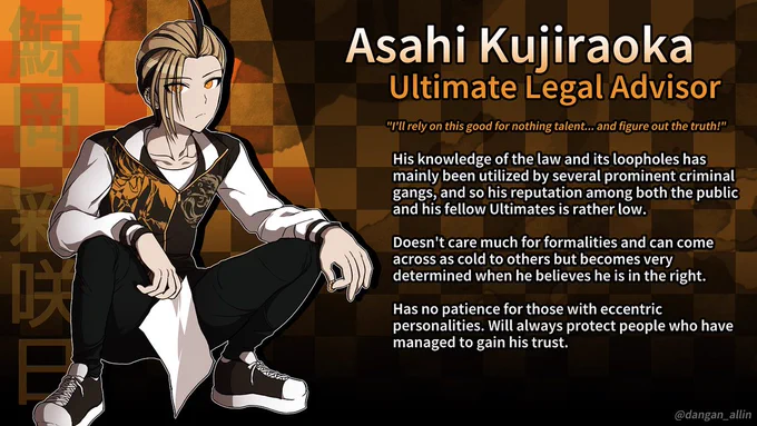 Asahi Kujiraoka Ultimate Legal Advisor "I'll rely on this good for nothing talent... and figure out the truth!" His knowledge of the law and its loopholes has mainly been utilized by several prominent criminal gangs, and so his reputation among both the public and his fellow Ultimates is rather low. Doesn't care much for formalities and can come across as cold to others but becomes very determined when he believes he is in the right. Has no patience for those with eccentric personalities. Will always protect people who have managed to gain his trust.