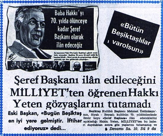 igdir1903's tweet photo. Baba Hakkı'yı 70. yılda ölünceye kadar Şeref Başkanı olarak ilân edeceğiz
Bu kararımız 7'den 70'e kadar Beşiktaş'a gönül verenlerin arzusudur. Beşiktaş ilk yarıyı iki ezeli rakibi ile başabaş bitirdi... İkinci yarıda da şampiyonluğu elimize geçirmek için tüm gücümüzle çalışacağız... (Mehmet Üstünkaya)
«Bütün Beşiktaşlılar varolsun»

Şeref Başkanı ilân edileceğini MİLLİYET'ten öğrenen Hakkı Yeten gözyaşlarını tutamadı

Eski Başkan, «Bugün Beşiktaş en iyi yerine gelmiştir. İftihar ediyoruz» dedi...
Beşiktaş Kulübü Başkanı Mehmet Üstünkaya'nın, Siyah - Beyazlı kulübün 70. yıldönümünde ömür boyu «Şeref Başkanı» ilân edeceklerini açıkladığı Hakkı Yeten, MİLLİYET'ten bu haberi duyduktan sonra göz yaşlarını tutamamış ve belirtmişlerdir.

«Bütün Beşiktaşlılar varolsun, bu hareketten dolayı en büyük Beşiktaşlıdan en küçüğüne kadar hepsine teşekkür ederim.» demiştir.

Yeten, Başkan Mehmet Üstünkaya'nın bu hareketini büyük bir kadirşinaslık örneği olarak kabul ettiğini açıklamış ve şöyle devam etmiştir: «Çok sevdiğim Beşiktaş'a yıllar yılı elimden geldiği kadar faydalı olmağa çalıştım. Futbolculuk devremden sonra yönetici, başkan olarak hizmet etmeğe çalıştım. İyi günlerimiz, kötü günlerimiz oldu. Hepsine elbirliği ile göğüs gerdik ve Beşiktaş'ı bugünkü durumuna getirdik. Şimdi genç arkadaşlarım büyük bir başarı ile bizden aldıkları görevi sürdürüyorlar. Onların başarısı bizler için de büyük bir öğünç kaynağı olur.»

Başkan Mehmet Üstünkaya ve Yönetim Kurulu üyelerine de bu kadirşinast hareketleri nedeniyle şükranlarını bildiren Yeten, sözlerini şu şekilde tamamlamıştır: «Bugün Beşiktaş en iyi yerine gelmiştir. Camia birbirine kenetlenmiştir. Bunda yönetimin büyük payı vardır. Bizler senelerdir bu özlenen havayı yaratmak için çalıştık. Şimdi ben Beşiktaş'lı olmakla ve Beşiktaş'lılarla iftihar ediyorum.»
HABER BEŞİKTAŞ CAMİASINDA SEVİNÇ YARATTI

Beşiktaş Başkanı Mehmet Üstünkaya'nın MİLLİYET'deki açıklaması Siyah - Beyazlı camiada da büyük sevinç yaratmıştır. Beşiktaşlı taraftarlar Mehmet Üstünkaya'nın kulübe büyük hizmetleri geçen merhum Şeref beyden sonra, camianın sembolü olmuş Hakkı Yeten'i «Şeref Başkanlığına» getirmekle en doğru hareketi yaptığını söylemişlerdir. Beşiktaş'ın yeni yönetim kurulunun çalışmalarını da öven Beşiktaşlılar, Üstünkaya ve arkadaşları, yıllardır grupçuluk yüzünden birbirinden ayrılan Siyah - Beyazlıları bir araya getirmekle kulübe en büyük hizmeti yaptıklarını dile getirdiler... 7 Şubat 1974