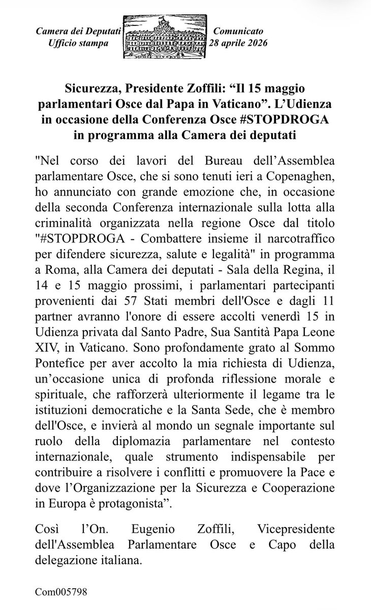 eugenio_zoffili's tweet photo. SICUREZZA, PRESIDENTE ZOFFILI: “IL 15 MAGGIO PARLAMENTARI OSCE DAL PAPA IN VATICANO”.
L’Udienza in occasione della Conferenza Osce #STOPDROGA in programma alla Camera dei deputati
 
"Nel corso dei lavori del Bureau dell’Assemblea parlamentare Osce, che si sono tenuti ieri a Copenaghen, ho annunciato con grande emozione che, in occasione della seconda Conferenza internazionale sulla lotta alla criminalità organizzata nella regione Osce dal titolo "#STOPDROGA - Combattere insieme il narcotraffico per difendere sicurezza, salute e legalità" in programma a Roma, alla Camera dei deputati - Sala della Regina, il 14 e 15 maggio prossimi, i parlamentari partecipanti provenienti dai 57 Stati membri dell'Osce e dagli 11 partner avranno l'onore di essere accolti venerdì 15 in Udienza privata dal Santo Padre, Sua Santità Papa Leone XIV, in Vaticano. Sono profondamente grato al Sommo Pontefice per aver accolto la mia richiesta di Udienza, un’occasione unica di profonda riflessione morale e spirituale, che rafforzerà ulteriormente il legame tra le istituzioni democratiche e la Santa Sede, che è membro dell'Osce, e invierà al mondo un segnale importante sul ruolo della diplomazia parlamentare nel contesto internazionale, quale strumento indispensabile per contribuire a risolvere i conflitti e promuovere la Pace e dove l’Organizzazione per la Sicurezza e Cooperazione in Europa è protagonista”.
 
Così l’On. Eugenio Zoffili, Vicepresidente dell'Assemblea Parlamentare Osce e Capo della delegazione italiana.

Com005798

Camera dei Deputati
Ufficio stampa
Comunicato
28 aprile 2026