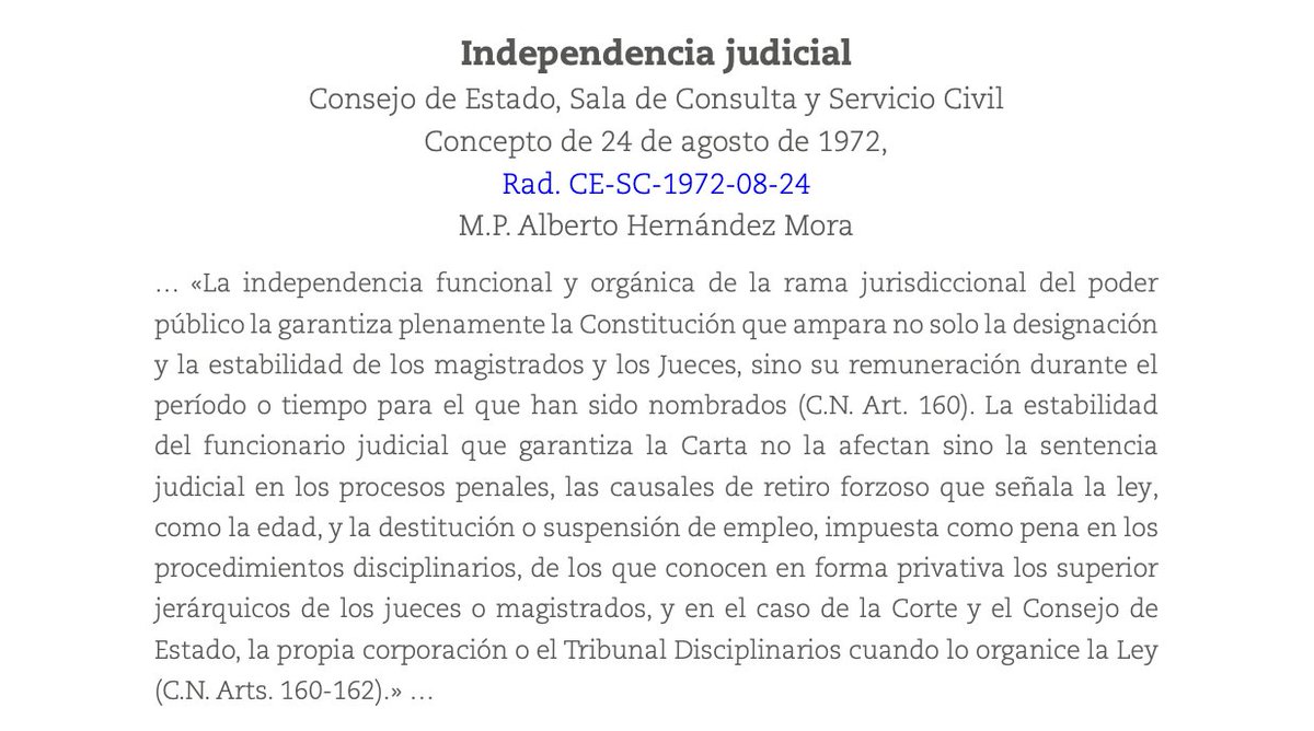 Consejo de Estado
Sala de Consulta y Servicio Civil
C.P. Alberto Hernández Mora
Concepto de 24 de agosto de 1972
 
« La independencia funcional y orgánica de la rama jurisdiccional del poder público la garantiza plenamente la Constitución que ampara no solo la designación y la