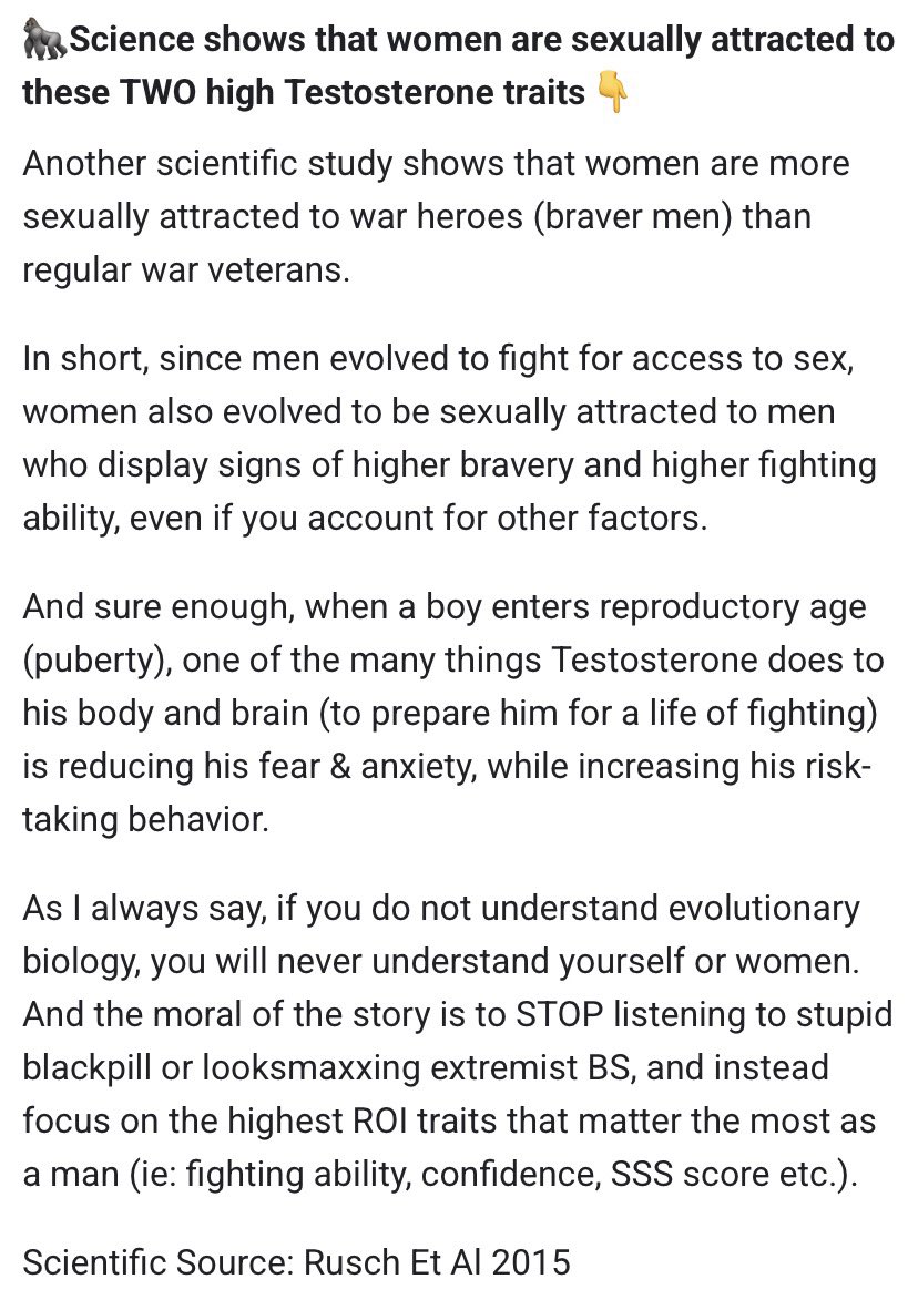 Team3DAlpha's tweet photo. 🦍Science shows that women are sexually attracted to these TWO high Testosterone traits👇

Another scientific study shows that women are more sexually attracted to war heroes (braver men) than regular war veterans.

In short, since men evolved to fight for access to sex, women also evolved to be sexually attracted to men who display signs of higher bravery and higher fighting ability, even if you account for other factors.

And sure enough, when a boy enters reproductory age (puberty), one of the many things Testosterone does to his body and brain (to prepare him for a life of fighting) is reducing his fear & anxiety, while increasing his risk-taking behavior.

As I always say, if you do not understand evolutionary biology, you will never understand yourself or women. And the moral of the story is to STOP listening to stupid blackpill or looksmaxxing extremist BS, and instead focus on the highest ROI traits that matter the most as a man (ie: fighting ability, confidence, SSS score etc.).

Scientific Source: Rusch Et Al 2015

#testosterone #team3dalpha
