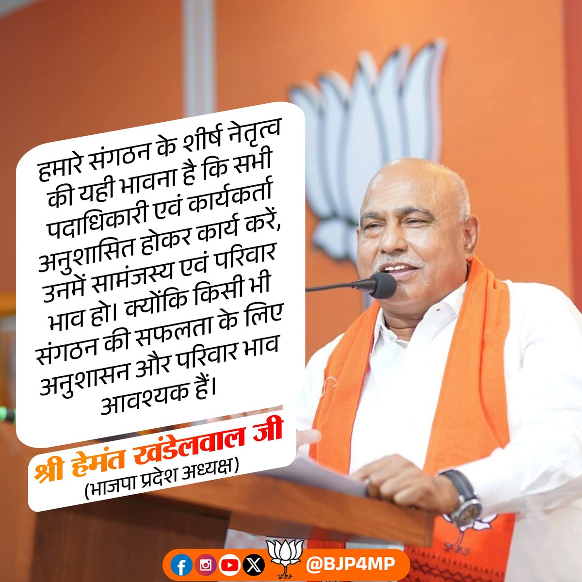 हमारे संगठन के शीर्ष नेतृत्व की यही भावना है कि सभी पदाधिकारी एवं कार्यकर्ता अनुशासित होकर कार्य करें, उनमें सामंजस्य एवं परिवार भाव हो। क्योंकि किसी भी संगठन की सफलता के लिए अनुशासन और परिवार भाव आवश्यक हैं।

- भाजपा प्रदेश अध्यक्ष श्री हेमंत खंडेलवाल जी