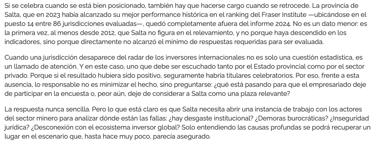 EstradaEmiliano's tweet photo. 🚨Minería. En 2024 se aprobó el RIGI para atraer inversiones mineras.

Qué pasó desde entonces con el ranking de lugares más atractivos para la inversión minera que elabora el Fraser Institute a nivel mundial?

En el caso de Salta, mi provincia, pasó de estar en el puesto 14 en 2023 (la mejor del país) a ni siquiera figurar en 2024 y 2025. Ranking en el cual había estado ininterrumpidamente al menos desde 2012. Sin dudas gran parte de la culpa la tiene la pésima gestión provincial que no tiene diálogo con los empresarios de ningún rubro. Otra parte será del propio sector, como señala esta nota de Salta Mining.

En 2024 solo rankean 2: San Juan (14°) que se consolida como la provincia minera de Argentina, y La Rioja. Veníamos de 4 provincias rankeadas en 2023, también con la mejor en el 14°.
En 2025 la mejor rankeada sigue siendo San Juan en puesto 18.

En definitiva, vemos que el RIGI no tuvo mayor impacto, al menos en la percepción, para la atracción de la inversión minera (es una encuesta que realizan las empresas del sector).

Nota: Si las empresas no responden la encuesta por desinterés del país o jurisdicción, quedan excluídas. De allí que haya responsabilidades compartidas, si un Gobernador o cámaras del sector no se mueven por venderse, quedan fuera del radar.
Entonces, si sin RIGI estabamos igual o mejor rankeados, qué aportó el RIGI a la mirada del inversor global?