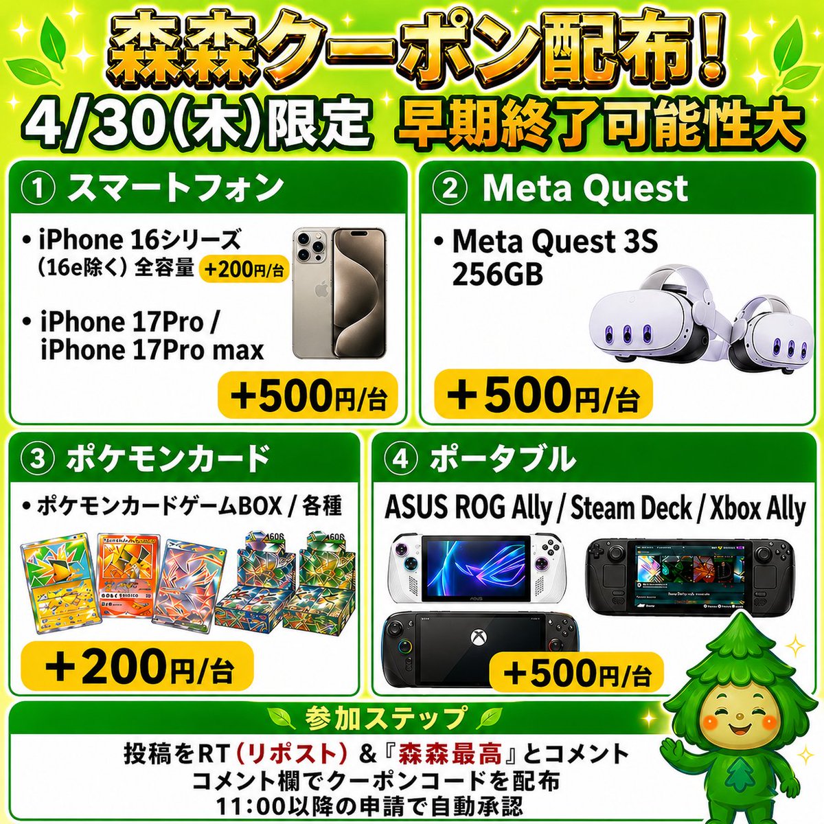 morimori_houjin's tweet photo. 🌳今回はゲーム機・スマホ・ポケモンカード買取強化中‼️🏃
————————————
　　 【4/30(木)限定】
iPhone17 Pro/iPhone17 ProMax ‼️
買取額 最大＋500円/台
　　　クーポン配布！ 🚨
————————————
※早期終了の可能性大！お早めに🏃💨
⠀
📱スマートフォン
（iPhone17 Pro / ProMax ）
▶︎ +500円/台
(10台で+5,000円、100台で+50,000円)

（iPhone16 シリーズ全容量（16e除く））
▶︎ +200円/台
⠀⠀
🥽Meta Quest 3S 256GB
▶︎ +500円/台
⠀
💻Steam Deck / ASUS ROG Xbox Ally  
JAN:199291152984 & JAN:199291143319
▶︎ +500円/台

🎮ポケモンカードBOX（一部除く）
▶︎ +200円/BOX

👇 クーポンGETの手順
1️⃣ この投稿を「RT(リポスト)」＆【森森最高】と「コメント」
2️⃣コメント欄でクーポンコードが届く💌💌

11:30ごろ～20:00まで
申請はクーポン適用でも自動承認‼️
⠀
\承認待ちの時間が削減/ 🙌✨
RT(リポスト)&森森最高とコメントが必須です！

#iphone16 #iPhone17  #MetaQuest #SteamDeck #ASUSROGXboxAlly #ポケモンカード