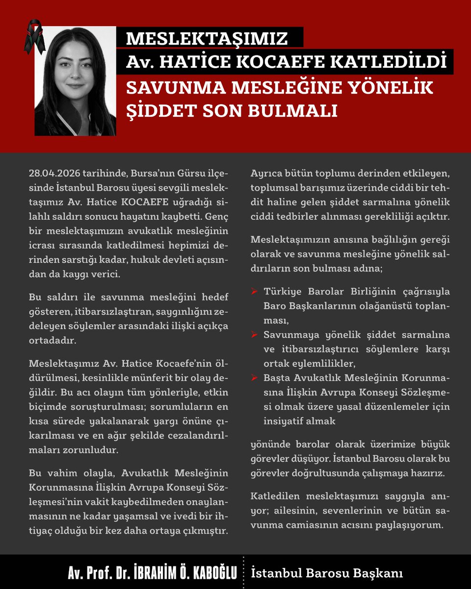 28.04.2026 tarihinde, Bursa’nın Gürsu ilçesinde İstanbul Barosu üyesi sevgili meslektaşımız Av. Hatice KOCAEFE uğradığı silahlı saldırı sonucu hayatını kaybetti. Genç bir meslektaşımızın avukatlık mesleğinin icrası sırasında katledilmesi hepimizi derinden sarstığı kadar, hukuk