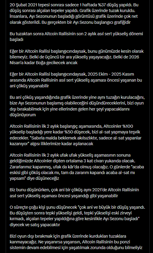 Onur_Crypto's tweet photo. Bu resim, 23 Ağustos 2025 tarihinde abonelere özel bölümde paylaştığım analizimden bir alıntı

2025 Ekim - 2025 Kasım arasında Ethereum'da ani çöküş bekliyorum analizimin, hem çöküş aşaması yaşandı hem de çöküş sonrası beklediğim süreç söylediğim gibi birebir şekilde yaşandı

Bize Ayı Sezonunun başladığını inandırabilmek için yalnızca ani bir düşüş ve alçalan tepeler yapılmadı. 365 günlük hareketli ortalama dahi manipüle edildi. Ellerinden gelen her şeyi yaptılar ve büyük bir çoğunluğa Ayı Sezonunun başlamış olduğu algısını aşıladılar

Yaşanan bu düşüşün, Ayı Sezonu başlangıcı değil, Altcoin Rallisi öncesi kurulan tarihi bir tuzak olduğu analizimin gerçekleşeceğine, önümüzdeki aylarda hep beraber şahit olacağımızı düşünüyorum

Kriptoda yaptığım analizlerin doğruluğu bazen aylar bazen yıllar sonra ortaya çıkar

2022 Haziran ayında; herkes Altcoin alırken, tüm fenomenler insanlara Altcoin aldırırken, ben, önümüzdeki yükselişte Bitcoin ve Bitcoin dominansının beraber yükseleceğini, tamamen Bitcoin'e geçtiğimi ve Bitcoin'de beklemenin Altcoinlere oranla daha kârlı olacağını söylemiştim

Bu analizi ilk paylaştığımda büyük tepki gördüm. Altcoin Rallisini kaçıracaksın diyenler oldu ancak Altcoinlere, Bitcoin'den 4 kat kazandıktan sonra döndüm

Yaptığım analizin doğruluğu yıllar sonra ortaya çıktı

2023 Aralık ayında herkesin "Boğa başladı, Altcoin Rallisi başlıyor" dediği günlerde ben, yaşadığımız yükseliş Boğa değil, Boğa öncesi yaşanan ara yükseliştir. Altcoinler %70 düşecek diye uzun uzun paylaşımlar yaptım

Bu analizi ilk paylaştığımda çok büyük tepki gördüm. Yaptığım analizin doğruluğu aylar sonra ortaya çıktı

Zaman, kime güvenilip güvenilmemesi gerektiğini ve kimin stratejisinin doğru olduğunu çok açık ve net olarak gösterdi

Günümüzde, bizleri 2021 yılında içeriye sokup 4 yıl boyunca soydukları gibi 4 yıl boyunca soyacakları yeni kurbanları içeriye sokabilmeleri için Altcoin Rallisini yaşatmak zorunda olduklarını söylüyorum

Çok uzun değil, önümüzdeki aylarda bu analizin doğru olacağına hep beraber şahit olacağımızı düşünüyorum

Günümüzdeki bezdirici piyasa yüzünden Altcoin Rallisine olan inancını kaybetmiş, çaresizce coinlerde bekleyen ve zararı kapandığı gibi koşa koşa satacak insanların "satmasaydım şimdi zengindim" diyeceği günlerin geleceğine hep beraber şahit olacağız