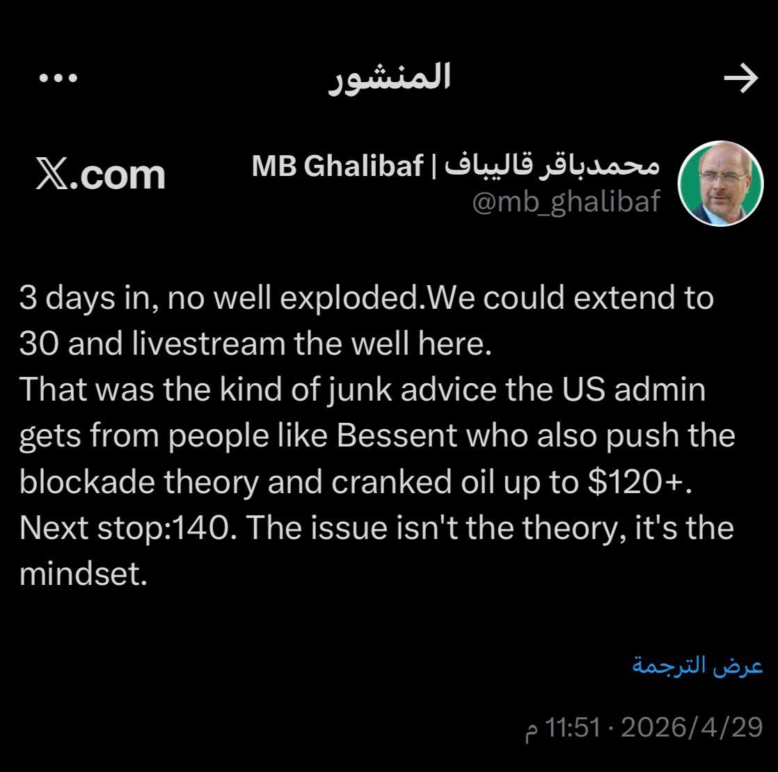 قاليباف
بعد مرور ثلاثة أيام، لم ينفجر أي بئر. يمكننا تمديد الفترة إلى30 يومًا وبث البئر مباشرة هنا

هذا هو نوع النصائح الركيكة التي تتلقاها الإدارة الأمريكية من أشخاص مثل بيسنت الذين يروجون أيضاً لنظرية الحصار، ورفعوا أسعار النفط إلى أكثر من120دولاراً. المحطة التالية140 دولار