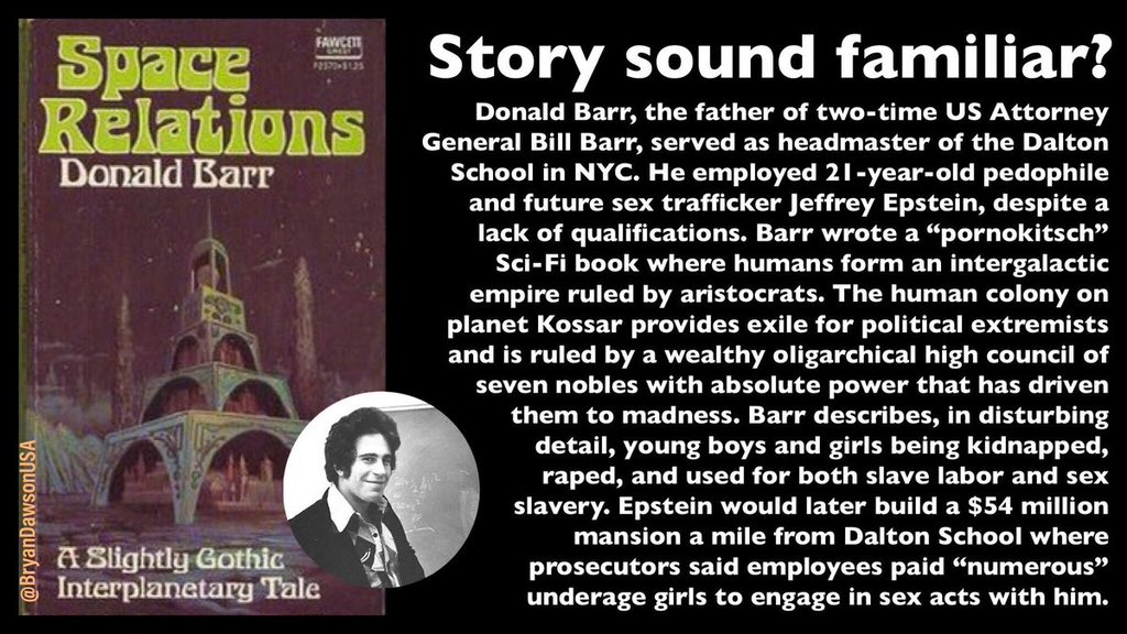 BryanDawsonUSA's tweet photo. Betcha didn’t know about THIS Epstein connection:

Donald Barr, father of two-time US Attorney “cover up” General Bill Barr, was headmaster of the Dalton School in New York.

He wrote a Sci-Fi book where young boys & girls are kidnapped, raped, and used for slave labor and sex slavery.

HE HIRED JEFFREY EPSTEIN TO TEACH THERE!
