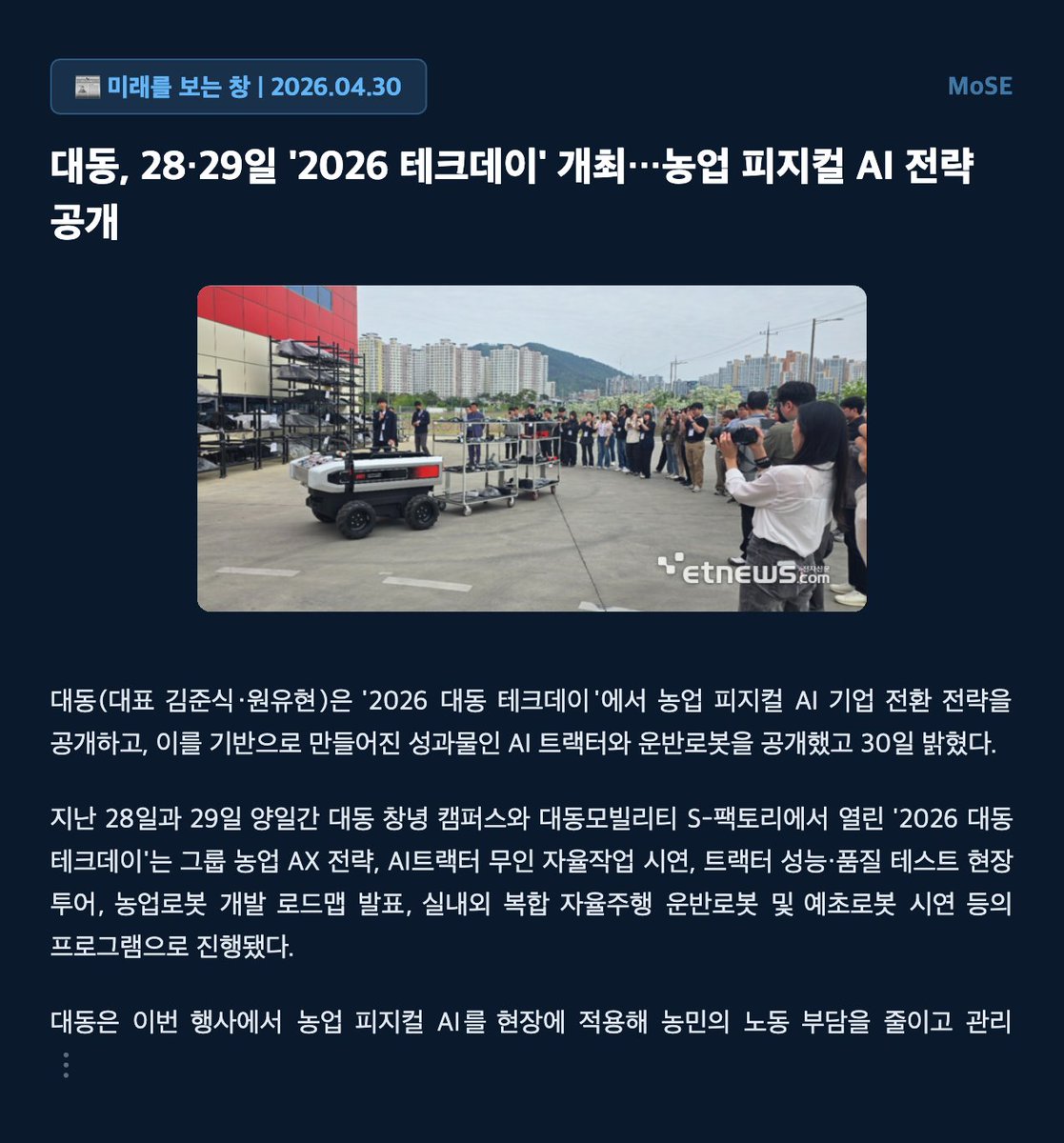 mose_lab's tweet photo. MoSE ⏸️ 대동, 농업 ��지컬 AI 기업으로 전환 선언 및 AI 트랙터 공개

대동은 '2026 대동 테크데이'에서 농업 피지컬 AI 기업으로의 전환 전략과 AI 트랙터, 운반 로봇을 공개했다.

AI 트랙터는 스마트루프 카메라를 통해 최적의 작업 경로를 생성하고 장애물을 감지하며, 앱으로 두 대 동시 작업 지시가 가능하다.

대동은 AI 트랙터 데이터를 기반으로 작업 성능 개선 및 정밀농업 솔루션 구독형 AI 농업 서비스 모델을 구상 중이다.