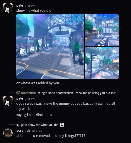 itwasross's tweet photo. DO NOT hire this scummy UNETHICAL and DECEITFUL builder

tldr; he hired someone (pale) behind my back to build the map while he tried taking 2 thousand and supposedly was going to only pay pale a thousand for doing all the work

with tags #roblox #robloxdev #scam

details:
> i hired acrenith to make me a lobby
> he goes behind my back and gets someone else to do the work (pale) completely without my knowledge
> pale builds most of the map while acrenith only placed assets and placed a few free vfx
> when the commission was done he claimed FULL ownership of all of pales work
> later claiming that he owns everything because hes using MY money to pay pale
> the guy wanted me to pay him 3,000 for the lobby while he BARELY wanted to pay pale even the slightest for making basically the entire map
> me and pale removed all of acreniths little contributions to the map which he KNOWS he didnt do much
> i ended up paying pale the full cost as he was being manipulated and used by acrenith

what he attempted and will attempt to argue:
- he gave pale an oppurtunity when he really was just using him while take most of the money
- pale "agreed" even though that completely disregards the fact that i never allowed acrenith to go behind my back and hire him in the first place
- he "guided" pale to do the work even though he was just being the middle man and sent pale whatever i sent to him believing he, acrenith, was doing the work

theres a reason why hes so vague with his post and wont even include "proof" but heres some abt what i said

contexts:
- image showing acrenith shutting pale down when asking why hes taking so much of the pay, saying because hes giving pale this oppurtunity and negotiated
- image showing acrenith claiming all of the work as his when they were mostly done by pale or free assets
- image showing acrenith acknowledging that the current state of the lobby in the image which is FULLY complete and polished includes NONE of his work as we were easily able to remove his few assets he placed