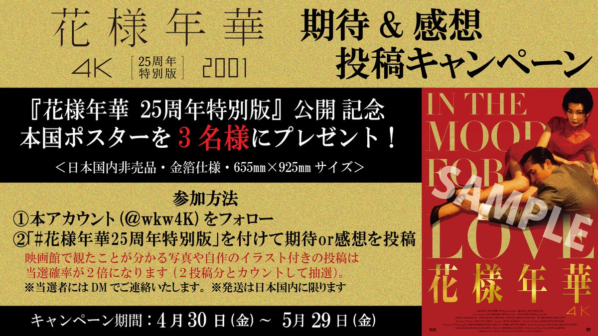 ・⋯ 『花様年華 25周年特別版』公開記念
期待&amp;感想投稿キャンペーン ⋯・

抽選で3名様に『花様年華』
豪華金箔ポスターをプレゼント！

✧ 参加方法
①<a href="/wkw4K/">ウォン・カーウァイ 4K『花様年華 25周年特別版』 𝟓.𝟏㊎ 公開</a> をフォロー
②#花様年華25周年特別版 をつけて
　期待or感想コメントを投稿

✧応募期間
𝟒.𝟑𝟎㊎～𝟓.𝟐𝟗㊎

*詳細は画像もご参照を