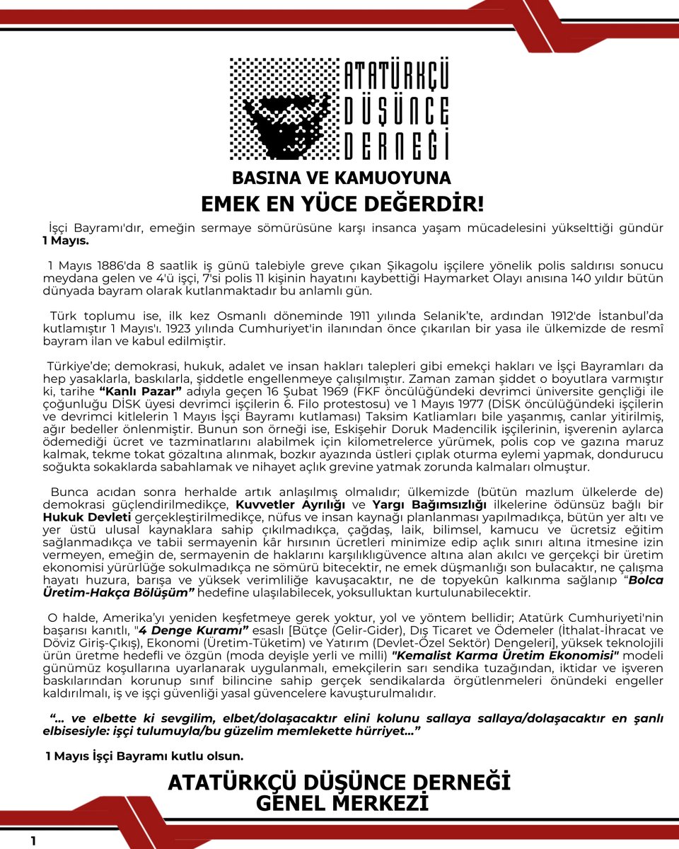add_genelmerkez's tweet photo. BASINA VE KAMUOYUNA

EMEK EN YÜCE DEĞERDİR!

İşçi Bayramı'dır, emeğin sermaye sömürüsüne karşı insanca yaşam mücadelesini yükselttiği gündür 1 Mayıs.

1 Mayıs 1886'da 8 saatlik iş günü talebiyle greve çıkan Şikagolu işçilere yönelik polis saldırısı sonucu meydana gelen ve 4'ü işçi, 7'si polis 11 kişinin hayatını kaybettiği Haymarket Olayı anısına 140 yıldır bütün dünyada bayram olarak kutlanmaktadır bu anlamlı gün.

Türk toplumu ise, ilk kez Osmanlı döneminde 1911 yılında Selanik’te, ardından 1912'de İstanbul’da kutlamıştır 1 Mayıs'ı. 1923 yılında Cumhuriyet'in ilanından önce çıkarılan bir yasa ile ülkemizde de resmî bayram ilan ve kabul edilmiştir.

Türkiye’de; demokrasi, hukuk, adalet ve insan hakları talepleri gibi emekçi hakları ve İşçi Bayramları da hep yasaklarla, baskılarla, şiddetle engellenmeye çalışılmıştır. Zaman zaman şiddet o boyutlara varmıştır ki, tarihe "Kanlı Pazar" adıyla geçen 16 Şubat 1969 (FKF öncülüğündeki devrimci üniversite gençliği ile çoğunluğu DİSK üyesi devrimci işçilerin 6. Filo protestosu) ve 1 Mayıs 1977 (DİSK öncülüğündeki işçilerin ve devrimci kitlelerin 1 Mayıs İşçi Bayramı kutlaması) Taksim Katliamları bile yaşanmış, canlar yitirilmiş, ağır bedeller önlenmiştir. Bunun son örneği ise, Eskişehir Doruk Madencilik işçilerinin, işverenin aylarca ödemediği ücret ve tazminatlarını alabilmek için kilometrelerce yürümek, polis cop ve gazına maruz kalmak, tekme tokat gözaltına alınmak, bozkır ayazında üstleri çıplak oturma eylemi yapmak, dondurucu soğukta sokaklarda sabahlamak ve nihayet açlık grevine yatmak zorunda kalmaları olmuştur.

Bunca acıdan sonra herhalde artık anlaşılmış olmalıdır; ülkemizde (bütün mazlum ülkelerde de) demokrasi güçlendirilmedikçe, Kuvvetler Ayrılığı ve Yargı Bağımsızlığı ilkelerine ödünsüz bağlı bir Hukuk Devletigerçekleştirilmedikçe, nüfus ve insan kaynağı planlanması yapılmadıkça, bütün yer altı ve yer üstü ulusal kaynaklara sahip çıkılmadıkça, çağdaş, laik, bilimsel, kamucu ve ücretsiz eğitim sağlanmadıkça ve tabii sermayenin kâr hırsının ücretleri minimize edip açlık sınırı altına itmesine izin vermeyen, emeğin de, sermayenin de haklarını karşılıklı güvence altına alan akılcı ve gerçekçi bir üretim ekonomisi yürürlüğe sokulmadıkça ne sömürü bitecektir, ne emek düşmanlığı son bulacaktır, ne çalışma hayatı huzura, barışa ve yüksek verimliliğe kavuşacaktır, ne de topyekûn kalkınma sağlanıp "Bolca Üretim-Hakça Bölüşüm" hedefine ulaşılabilecek, yoksulluktan kurtulunabilecektir.

O halde, Amerika’yı yeniden keşfetmeye gerek yoktur, yol ve yöntem bellidir; Atatürk Cumhuriyeti'nin başarısı kanıtlı, “4 Denge Kuramı” esaslı [Bütçe (Gelir-Gider), Dış Ticaret ve Ödemeler (İthalat-İhracat ve Döviz Giriş-Çıkış), Ekonomi (Üretim-Tüketim) ve Yatırım (Devlet-Özel Sektör) Dengeleri], yüksek teknolojili ürün üretme hedefli ve özgün (moda deyişle yerli ve milli) "Kemalist Karma Üretim Ekonomisi" modeli günümüz koşullarına uyarlanarak uygulanmalı, emekçilerin sarı sendika tuzağından, iktidar ve işveren baskılarından korunup sınıf bilincine sahip gerçek sendikalarda örgütlenmeleri önündeki engeller kaldırılmalı, iş ve işçi güvenliği yasal güvencelere kavuşturulmalıdır.

“… ve elbette ki sevgilim, elbet/dolaşacaktır elini kolunu sallaya sallaya/dolaşacaktır en şanlı elbisesiyle: işçi tulumuyla/bu güzelim memlekette hürriyet…”

1 Mayıs İşçi Bayramı kutlu olsun.

ATATÜRKÇÜ DÜŞÜNCE DERNEĞİ
GENEL MERKEZİ