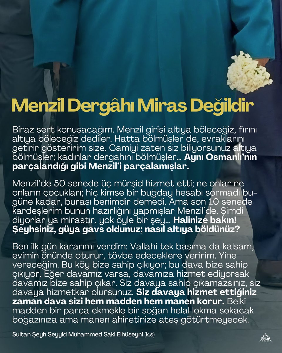 ahlatotagi's tweet photo. Menzil Dergâhı Miras Değildir

Biraz sert konuşacağım. Menzil girişi altıya böleceğiz, fırını altıya böleceğiz dediler. Hatta bölmüşler de, evraklarını getirir gösteririm size. Camiyi zaten siz biliyorsunuz altıya bölmüşler; kadınlar dergahını bölmüşler… Aynı Osmanlı’nın parçalandığı gibi Menzil’i parçalamışlar.

Menzil’de 50 senede üç mürşid hizmet etti; ne onlar ne onların çocukları; hiç kimse bir buğday hesabı sormadı bugüne kadar, burası benimdir demedi. Ama son 10 senede kardeşlerim bunun hazırlığını yapmışlar Menzil’de. Şimdi diyorlar ya mirastır, yok öyle bir şey... Halinize bakın! Şeyhsiniz, güya gavs oldunuz; nasıl altıya böldünüz?

Ben ilk gün kararımı verdim: Vallahi tek başıma da kalsam, evimin önünde oturur, tövbe edeceklere veririm. Yine vereceğim. Bu köy bize sahip çıkıyor; bu dava bize sahip çıkıyor. Eğer davamız varsa, davamıza hizmet ediyorsak davamız bize sahip çıkar. Siz davaya sahip çıkamazsınız, siz davaya hizmetkar olursunuz. Siz davaya hizmet ettiğiniz zaman dava sizi hem madden hem manen korur. Belki madden bir parça ekmekle bir soğan helal lokma sokacak boğazınıza ama manen ahiretinize ateş götürtmeyecek.

Sultan Şeyh Seyyid Muhammed Saki Elhüseyni (k.s)