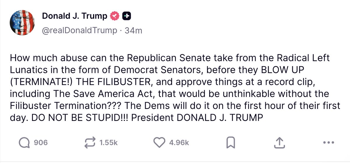 President Trump posts on TruthSocial: How much abuse can the Republican Senate take from the Radical Left Lunatics in the form of Democrat Senators, before they BLOW UP (TERMINATE!) THE FILIBUSTER, and approve things at a record clip, including The Save America Act, that would be