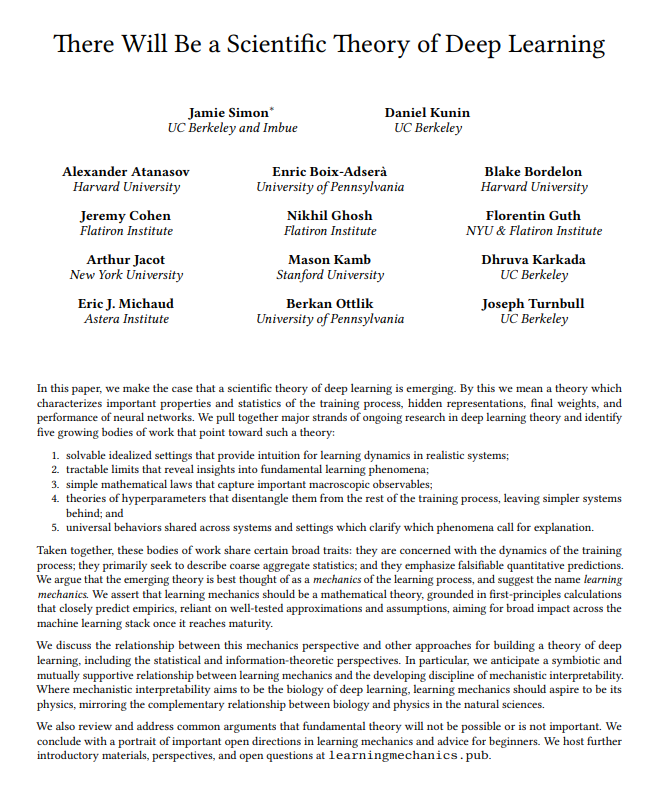 TheTuringPost's tweet photo. This is a very interesting paper

It argues that a real scientific theory of deep learning is starting to form.
Researchers call it "learning mechanics." It's like physics, but for how neural networks learn.

Now there are 5 active research areas that together look like pieces of this theory:

1. Simple systems (like linear networks) that we can fully solve. Math there works cleanly and we have intuition about how learning behaves.

2. Studying extreme limits, like what happens if a network becomes infinitely wide.
Systems become mathematically tractable in these cases.

3. Simple laws that describe large-scale behavior, like scaling laws (performance vs. data/model size) and relationships between sharpness and generalization

4. Understanding hyperparameters separately
Learning rate, batch size, weight decay and other effects can be separated to make training look like a simpler system underneath.

5. There are underlying principles shared across systems as they scale: similar training dynamics, scaling trends, internal structures

Old theory can’t explain what we see today, that's why we need a real theory upgrade. But why it should be about mechanics?
The researchers see that deep learning needs 2 parts: mechanistic interpretability is like biology that studying individual parts, and studying overall laws and behavior is like physics.