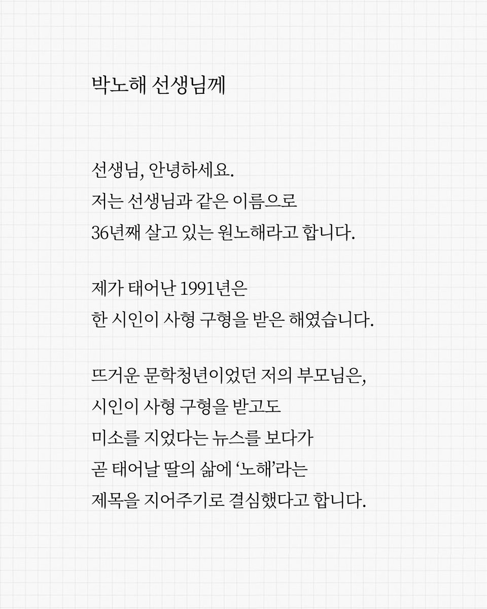 시인에게 부친 편지 💌
받는 사람: 박노해 시인
보낸 사람: 원노해 작가

"선생님과 같은 이름으로
36년을 살아왔어요"

1984년, 27살의 박노해 시인은 
'노동 해방'이라는 뜻의 필명을 짓고
시집 『노동의 새벽』을 출간했습니다. 
살아 펄떡이는 시어로, 뜨거운 사랑과 분노로,
그 시절 노동자의