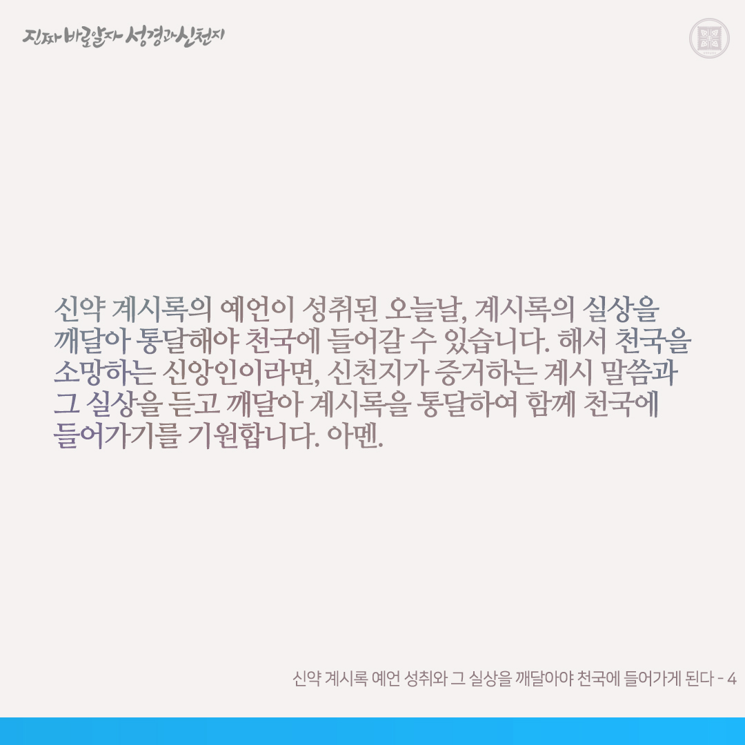 신약 계시록 예언 성취와 그 실상을 깨달아야 천국에 들어가게 된다

주 재림 때요 신약 계시록 성취 때인 오늘날, 예수님이 영(신령체, 계 1:13-16)으로 재림하시어 계시록의 예언을 이루셨습니다. 이때 예수님이 택하신(계 1:17-20) 한 사람(신천지의 약속의 목자)이 사건의 현장에서 계시록 전장의