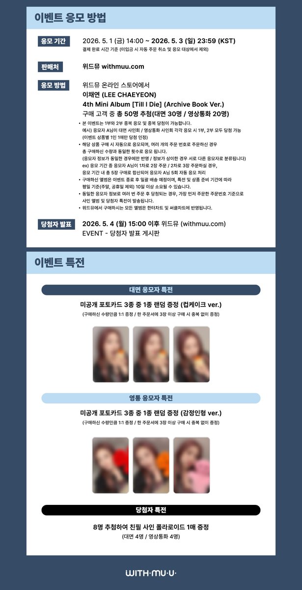 Withmuu_twt's tweet photo. [💿] LEE CHAEYEON(이채연) 4th Mini Album [Till I Die] 팬사인회 이벤트 안내

[ 🕒 응모 기간 ]
5/1(금) 14:00~ 5/3(일) 23:59 (KST)

[ 🎁 응모자 특전 ]
- 대면: 미공개 포토카드 3종 중 1종 랜덤 증정 (컵케이크 ver.)
- 영통: 미공개 포토카드 3종 중 1종 랜덤 증정 (감정인형 ver.)

[ 🎁 당첨자 특전 ] 
- 대면: 친필 사인 폴라로이드 1매 증정 (4명 추첨)
- 영통: 친필 사인 폴라로이드 1매 증정 (4명 추첨)

🤍 이벤트 일시: 5/9(토) 18:00 ~
🤍 당첨자 발표: 5/4(월) 15:00 이후

🔗KR https://t.co/SGcsPAdI5k
🔗CN https://t.co/YIsaz9VXIT
🔗JP https://t.co/JcRJ2Dh3Po
🔗GLOBAL https://t.co/4XoemUTe7w

이채연 사인회 응모가 시작되었습니다
지금 #위드뮤 에서 확인해 주세요!

#이채연 #LEECHAEYEON
#TILLIDIE