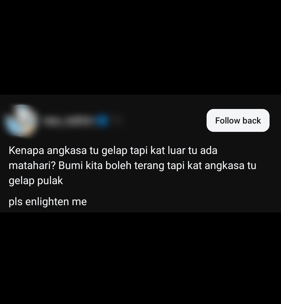 zamirmohyedin's tweet photo. Ada beberapa penjelasan yang boleh dibuat untuk menjawab soalan ini.

1. Matahari terlalu kecil untuk terangi angkasa. Ibarat anda bermain telefon dalam bilik gelap. Lampu telefon tidak mampu menerangi satu bilik.

2. Objek-objek samawi di ruang angkasa sistem suria tidak begitu banyak dan padat untuk memantulkan atau menyerakkan cahaya Matahari ke sekitar ruang angkasa Bumi. Paling dekat pun Bulan, itu pun seketul saja.

3. Bumi mempunyai atmosfera untuk menyerak (scatter) dan memantulkan (reflect) cahaya Matahari, tuntas Bumi kelihatan cerah. 

Di Bulan, langitnya gelap walaupun waktu siang kerana atmosfera Bulan sangat nipis. 

Di Bulan, waktu siangnya dipancarkan cahaya, tetapi keadaannya tidak secerah Bumi (boleh lihat gambar angkasawan yang menjejakkan kaki di Bulan).

4. Kalau banyak bintang di angkasa, kenapa angkasa masih gelap? Sebab alam terlalu luas dan sedang mengembang. 

Jadi, banyak cahaya bintang masih belum sampai kepada kita ataupun mungkin tidak akan sampai.

5. Ataupun sebenarnya alam sudah terang, tetapi diterangi oleh cahaya yang spektrumnya tidak dapat kita lihat. 

Kalau kita boleh lihat spektrum ini, alam semesta tidak gelap seperti yang kita lihat sekarang. Cahaya ini tak dapat dilihat kerana gelombangnya telah memanjang akibat daripada pengembangan alam semesta.