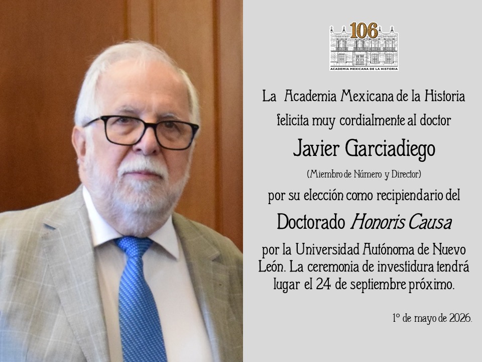 La Academia Mexicana de la Historia felicita muy cordialmente al doctor Javier Garciadiego por su elección como recipiendario del Doctorado Honoris Causa por la Universidad Autónoma de Nuevo León. La ceremonia de investidura tendrá lugar el 24 de septiembre próximo.