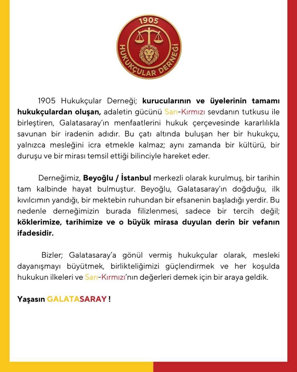 1905hukukcular's tweet photo. 1905 Hukukçular Derneği; kurucularının ve üyelerinin tamamı hukukçulardan oluşan, adaletin gücünü Sarı-Kırmızı sevdanın tutkusu ile birleştiren, Galatasaray’ın menfaatlerini hukuk çerçevesinde kararlılıkla savunan bir iradenin adıdır. Bu çatı altında buluşan her bir hukukçu, yalnızca mesleğini icra etmekle kalmaz; aynı zamanda bir kültürü, bir duruşu ve bir mirası temsil ettiği bilinciyle hareket eder.

Derneğimiz, Beyoğlu / İstanbul merkezli olarak kurulmuş, bir tarihin tam kalbinde hayat bulmuştur. Beyoğlu, Galatasaray’ın doğduğu, ilk kıvılcımın yandığı, bir mektebin ruhundan bir efsanenin başladığı yerdir. Bu nedenle derneğimizin burada filizlenmesi, sadece bir tercih değil; köklerimize, tarihimize ve o büyük mirasa duyulan derin bir vefanın ifadesidir.

Bizler; Galatasaray’a gönül vermiş hukukçular olarak, mesleki dayanışmayı büyütmek, birlikteliğimizi güçlendirmek ve her koşulda hukukun ilkeleri ve Sarı-Kırmızı’nın değerleri demek için bir araya geldik.

Yaşasın GALATASARAY ! 🟡🔴

-Yönetim Kurulu-

Dernek Kurucu Başkanı
Av. M. Kemal ALİOĞLU

Başkan Yardımcıları
Av. Ali Alperen DOĞAN - Av. Recep BİRER

Genel Sekreter
Av. Semra İŞLER ALBAYRAK

Sayman
Av. Mehmet Can KASAPGİL

Yönetim Kurulu Üyeleri : 
Av. Vedi AKDAĞ - Av. Dr. Özlem DİNÇTÜRK ŞENEL - Av. Mehmet ÇELİK - Av. Arife CAMBUL

📍Dernek Merkezi : Beyoğlu/İstanbul

Bilgi ve İletişim : bilgi@1905hukukcular.org

#1905hukukçular