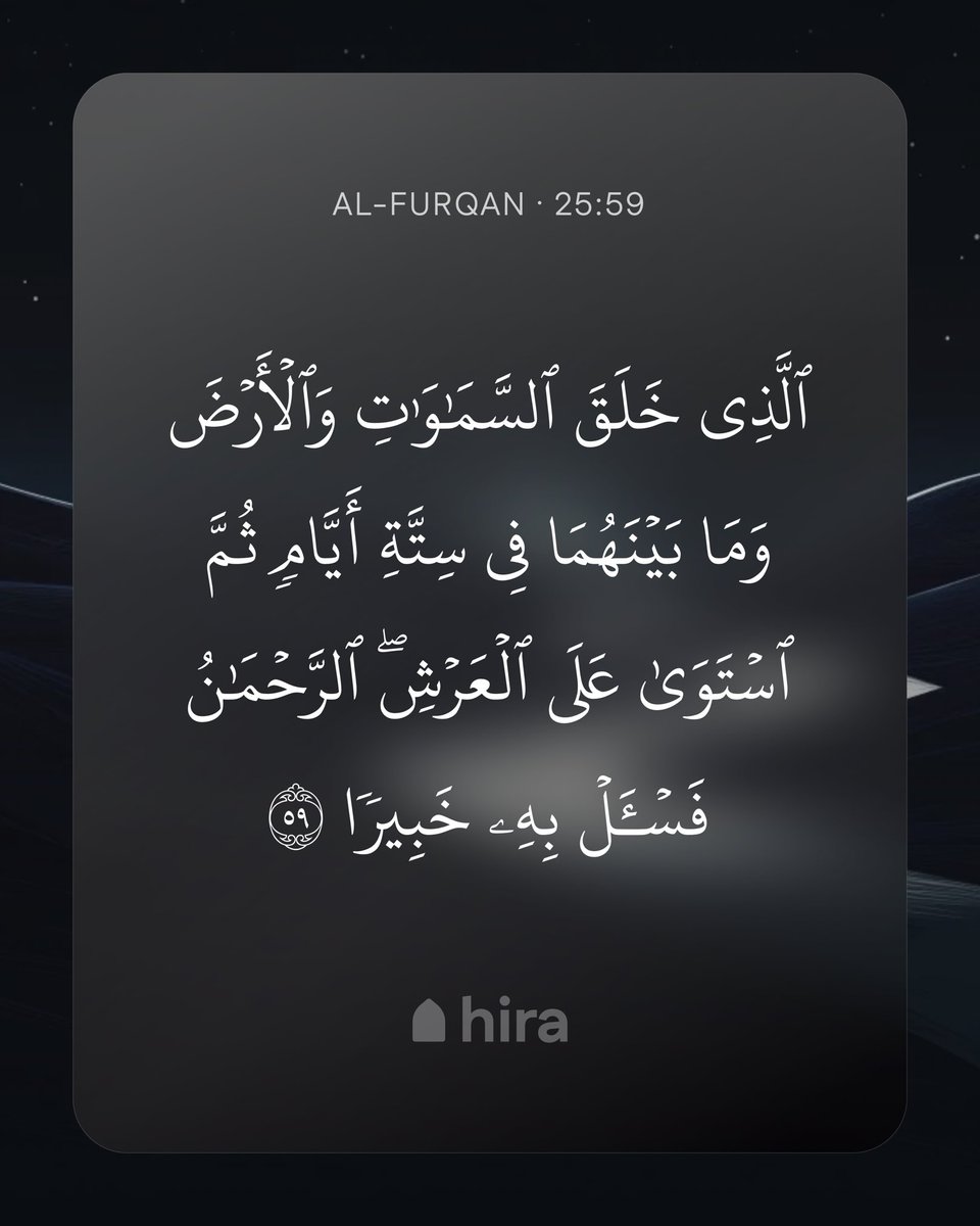 TryHira's tweet photo. ˹He is˺ the One Who created the heavens and the earth and everything in between in six Days, then established Himself on the Throne. ˹He is˺ the Most Compassionate! Ask ˹none other than˺ the All-Knowledgeable about Himself.

Al-Furqan (The Criterion) · 25:59 https://t.co/yVa4OWWWOW
