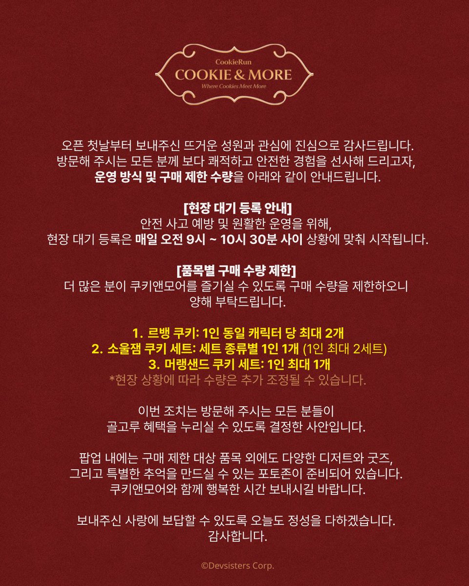 CookieRun's tweet photo. 오픈 첫날부터 보내주신 뜨거운 성원과 관심에 진심으로 감사드립니다.
방문해 주시는 모든 분께 보다 쾌적하고 안전한 경험을 선사해 드리고자, 운영 방식 및 구매 제한 수량을 아래와 같이 안내드립니다.

[현장 대기 등록 안내]
안전 사고 예방 및 원활한 운영을 위해, 현장 대기 등록은 매일 오전 9시 ~ 10시 30분 사이 상황에 맞춰 시작됩니다.

[품목별 구매 수량 제한] 
더 많은 분이 쿠키앤모어를 즐기실 수 있도록 구매 수량을 제한하오니 양해 부탁드립니다.
1) 르뱅 쿠키: 1인 동일 캐릭터 당 최대 2개 
2) 소울잼 쿠키 세트: 세트 종류별 1인 1개 (1인 최대 2세트)
3) 머랭샌드 쿠키 세트: 1인 최대 1개
*현장 상황에 따라 수량은 추가 조정될 수 있습니다.

이번 조치는 방문해 주시는 모든 분들이 골고루 혜택을 누리실 수 있도록 결정한 사안입니다. 

팝업 내에는 구매 제한 대상 품목 외에도 다양한 디저트와 굿즈, 그리고 특별한 추억을 만드실 수 있는 포토존이 준비되어 있습니다. 
쿠키앤모어와 함께 행복한 시간 보내시길 바랍니다.

보내주신 사랑에 보답할 수 있도록 오늘도 정성을 다하겠습니다. 
감사합니다.

---

[POP-UP] 쿠키앤모어 (Cookie & More)
🗓️2026년 5월 2일(토) ~ 5월 14일(목)
📍잠실 롯데월드몰 지하 1층
⏰팝업 운영시간: 매일 10시 30분~22시
* 모든 상품 및 사은품은 조기 소진될 수 있습니다. 

📌현장 예약
- 당일 현장 웨이팅 기기 입력 후 입장하실 수 있습니다.
- 사전 예약 우선 입장 시간 (10:30 ~ 12:00)에 현장 웨이팅 등록하신 고객님께서는 12시부터 순차적으로 입장하실 수 있습니다.
- 사전 예약 고객 노쇼 발생 시, 현장 예약 고객이 우선 입장할 수 있습니다.

📌사전 예약 안내
성원에 힘입어 사전 예약은 전량 매진되었습니다. 감사합니다.
※ 현장 예약은 가능하오니 많은 이용 부탁드립니다.

📌입장 운영 시간: 
매일 10:30 ~ 12:00 사전 예약 우선 입장
매일 12:00 ~ 22:00 현장 예약 우선 입장
(* 사전 예약은 오전 10:30~12:00 시간대에만 가능하며, 30분 단위로 예약 가능합니다)
