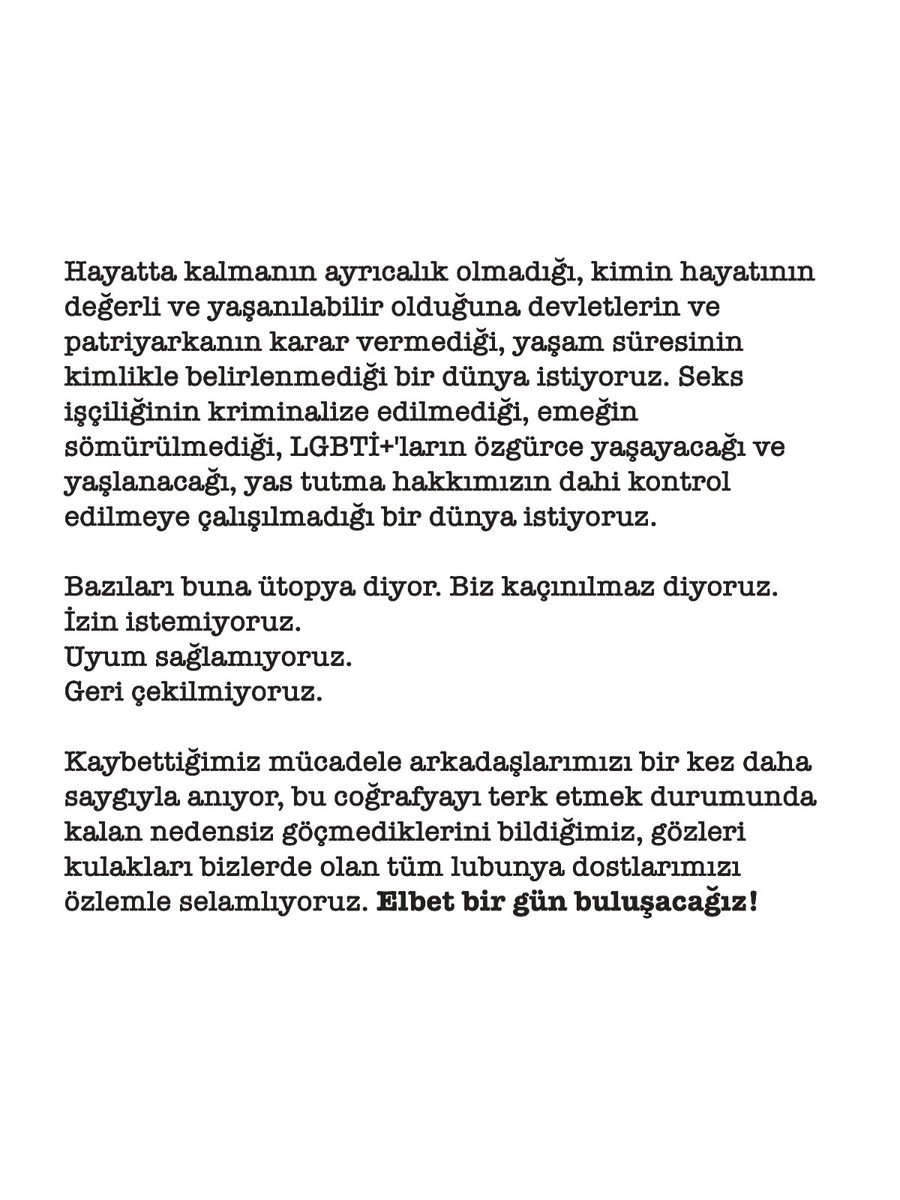 istanbulpride's tweet photo. "Görünürlüğümüz; en küçük kişisel ifademizden yaşama sevincimize, haksızlıklara karşı dindirilemeyecek öfkemizden sarsılmaz direnişimize kadar, her halimizle var olduğumuzun açık bir beyanıdır.”

Hayatta kalmanın ayrıcalık olmadığı, kimin hayatının değerli ve yaşanılabilir olduğuna devletlerin ve patriyarkanın karar vermediği, yaşam süresinin kimlikle belirlenmediği bir dünya istiyoruz. Seks işçiliğinin kriminalize edilmediği, emeğin sömürülmediği, LGBTİ+'ların özgürce yaşayacağı ve yaşlanacağı, yas tutma hakkımızın dahi kontrol edilmeye çalışılmadığı bir dünya istiyoruz.

Bazıları buna ütopya diyor. Biz kaçınılmaz diyoruz.

İzin istemiyoruz.
Uyum sağlamıyoruz.
Geri çekilmiyoruz

Kaybettiğimiz mücadele arkadaşlarımızı bir kez daha saygıyla anıyor, bu coğrafyayı terk etmek durumunda kalan nedensiz göçmediklerini bildiğimiz, gözleri kulakları bizlerde olan tüm lubunya dostlarımızı özlemle selamlıyoruz. Elbet bir gün buluşacağız!