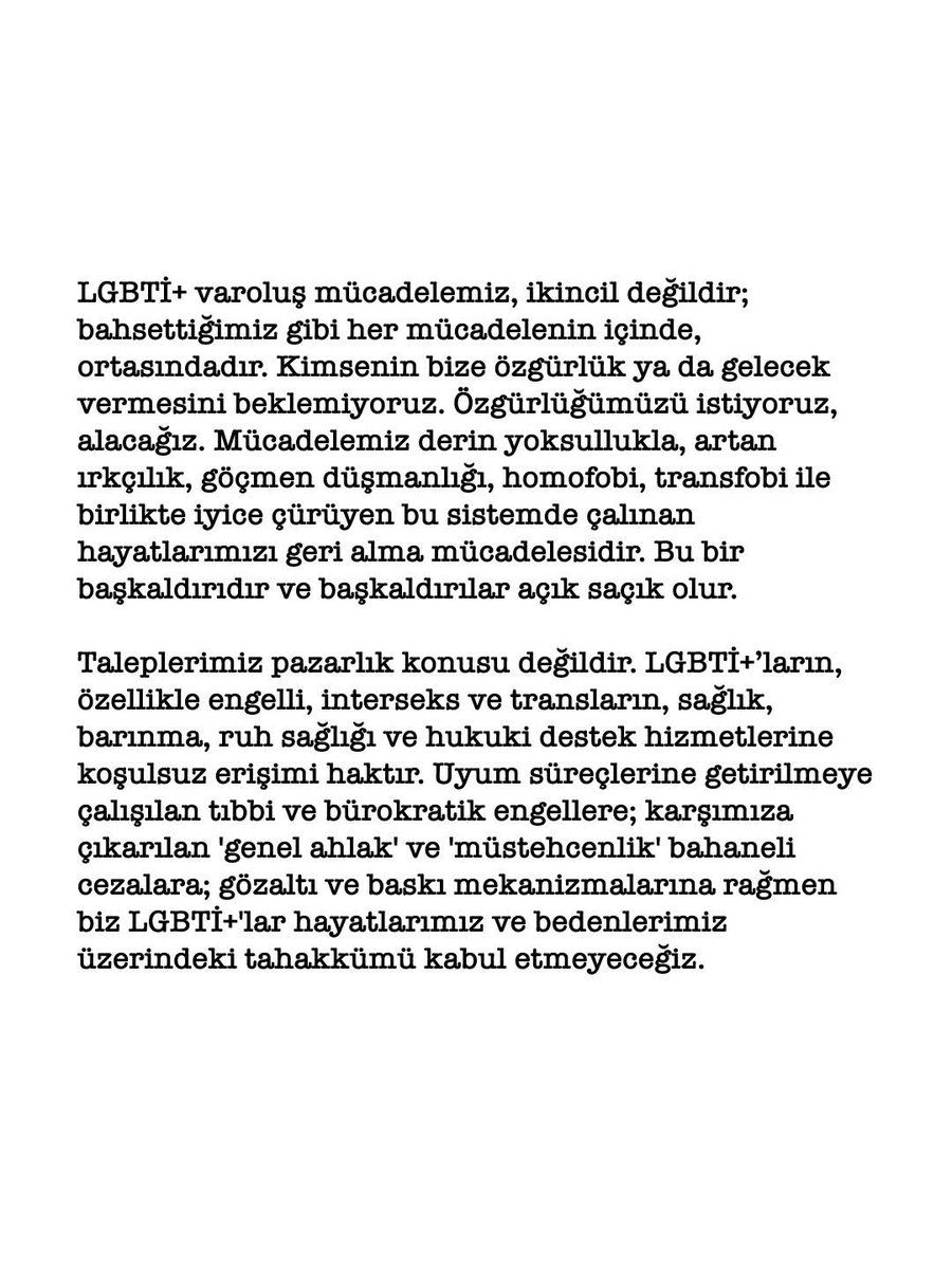 istanbulpride's tweet photo. Bizleri, “genel ahlak” “ailenin korunması“ “büyük aile yılı” adı altında hapsetmeye çalıştığınız çaresizlik atmosferini görüyoruz. Bu kurum politikalarına karşı, bizi hapsetmeye çalıştığınız normlardan, kapılardan, barikatlardan, parmaklıklardan taşıyoruz. Bu direnç ve bağlılıkla; bedenlerimizi, arzularımızı ve öfkemizi sokağa taşıyoruz. Yalnızca görünmek ve duyulmak için değil, bize reva gördüğünüz hayat döngüsünü  sarsmak için buradayız. Yıl boyunca gücümüzü büyüten, queer ve trans bir yürüyüşü ve haftayı birlikte örgütlüyoruz.

Savaşın, soykırımın, nefretin ve inkârın yükseldiği bu çağda susmuyoruz. Faşizmin karşısında hayatta kalmakla yetinmiyoruz; boyun eğmemekte ısrar ediyoruz. AÇILIYOR, SAÇILIYORUZ.

İktidarların tahakküm araçları birbirine bağlıdır. Sınırlar, iktidar, bedenler üzerinden yeniden üretilmeye çalışılır. Sömürgecilik, kapitalizm, emperyalizm, ırkçılık, patriyarka, transfobi, homofobi, sağlamcılık, türcülük ve  ekolojik yıkım ayrı ayrı değil, birlikte işler. Bu düzenin bütününe karşıyız.

LGBTİ+ kimliklerimizin savaşları meşrulaştırmak için kullanılmasına izin vermiyoruz. Pinkwashing bir özgürlük değil, kanlı bir propagandadır. Katil devletlerin meşruiyet aracı olmayacağız.

Biz, İstanbul LGBTİ+ Onur Haftası olarak, dünyanın dört bir yanındaki LGBTİ+’ların direnişini sahipleniyor; sömürülen, ihlal edilen, değersizleştirilen tüm hayatlar için adalet talep ediyoruz. Sürgünde olan, ailelerinin, arkadaşlarının, sevdiklerinin dahi cenazeleri için geri dönemeyen lubunya arkadaşlarımız, partnerini kaybettikten sonra dahi arkadaşını kaybetmiş gibi davranan lubunya arkadaşlarımız, kimsesizler mezarına defnetmek zorunda kaldığımız arkadaşlarımız, bize yaşatılan hiçbir şeyi unutmadık, unutmayacağız ve açıkça söylüyoruz: Hayatlarımız biricik ve eşittir ve bunu alana kadar durmayacağız.

Yaralarımızı öfkeyle ve mücadeleyle sarmaya, yer yer korksak da, birbirimizle dayanışmaya devam edeceğiz.

LGBTİ+ varoluş mücadelemiz, ikincil değildir; bahsettiğimiz gibi ortasındadır. Kimsenin bize özgürlük ya da gelecek vermesini beklemiyoruz. Özgürlüğümüzü istiyoruz, alacağız. Mücadelemiz derin yoksullukla, artan ırkçılık, göçmen düşmanlığı, homofobi, transfobi ile birlikte iyice çürüyen bu sistemde çalınan hayatlarımızı geri alma mücadelesidir. Bu bir başkaldırıdır ve başkaldırılar açık saçık olur.

Taleplerimiz pazarlık konusu değildir. LGBTİ+’ların, özellikle engelli, interseks ve transların, sağlık, barınma, ruh sağlığı ve hukuki destek hizmetlerine koşulsuz erişimi haktır. Uyum süreçlerine getirilmeye çalışılan tıbbi ve bürokratik engellere; karşımıza çıkarılan 'genel ahlak' ve 'müstehcenlik' bahaneli cezalara; gözaltı ve baskı mekanizmalarına rağmen biz LGBTİ+'lar hayatlarımız ve bedenlerimiz üzerindeki tahakkümü kabul etmeyececeğiz.