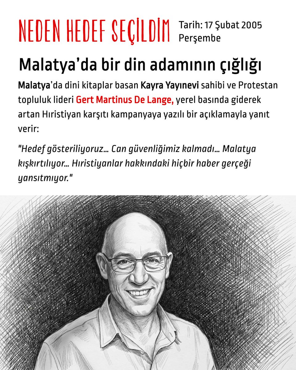 hedefsecildim's tweet photo. Tarih: 17 Şubat 2005 Perşembe
Malatya’da bir din adamının çığlığı

Malatya’da dini kitaplar basan Kayra Yayınevi sahibi ve Protestan topluluk lideri Gert Martinus De Lange, yerel basında giderek artan Hıristiyan karşıtı kampanyaya yazılı bir açıklamayla yanıt verir:

"Hedef gösteriliyoruz…Can güvenliğimiz kalmadı… Malatya kışkırtılıyor… Hıristiyanlar hakkındaki hiçbir haber gerçeği yansıtmıyor."

O esnada
Son günlerde misyonerlik karşıtı kampanya Türkiye genelinde ve yerelde etkisini artırmaktadır..

4 Şubat 2005
Eski Protestan başrahip İlker Çınar, Mersin’de yerel bir kanal olan Güney TV’de bir programa katılarak misyonerleri hedef gösterir.
1993 yılında jandarma uzman çavuş olduğu sonradan öğrenilen İlker Çınar, 1995 yılında Protestan gruplar arasına girmiş ve başrahipliğe kadar yükselmiş; ardından tekrar din değiştirdiğini açıklayarak misyonerlere karşı yürütülen kampanyanın önemli figürlerinden biri olmuştur.

4 Şubat 2005
Malatya’ya Bakış Gazetesi “Mahalle mahalle kilise evler” manşetiyle çıkar. Habere göre evlerde “Ermeni propagandası” yapılmaktadır. “İstihbarat kaynakları mantar gibi çoğalan kiliselerle ilgili ciddi bilgiler ediniyorlar” denen haberde “Ermenistan kaynaklı propagandaların da ayinler arasında yer aldığı” bilgisinin de istihbarat raporlarında geçtiği yazılır. Gazetenin Genel Yayın Yönetmeni de “Dinini kaç kuruşa değiştirdin” başlıklı haberinde Kayra Yayınevi’ni de hedefe koyar. Kayra Yayınevi ilerleyen dönemde Zirve Yayınevi adıyla faaliyetlerini sürdürecektir.

5 Şubat 2005
Malatya’da yayımlanan Yenigün Gazetesi genel yayın yönetmeni Bülent Kutlutürk "Din elden gidiyor" diyenleri eleştiren bir yazı yazar. "şu sıralar Malatya'da böyle bir yaygara olduğu kimsenin dikkatinden kaçmıyor. … Malatya'da bir dönem Aleviler'i hedef tahtasına oturtarak 'din elden gidiyor' yaygarası koparanların uzantıları bugün de Hıristiyanları bahane ederek toplumun hassas duygularıyla oynuyorlar ... bu çok tehlikeli bir oyundur ... Bu arada Malatya'daki bazı devlet görevlilerinin laiklikle bağdaşmayan açıklamaları dikkat çekiyor. Türkiye bu politikaların acısını çok çekti..."

8 Şubat 2005
Malatya’da yayımlanan Sonsöz Gazetesi, Gert Martinus De Lange ile yapılan söyleşiyi "Bu Potansiyel Var(?)" başlığıyla manşete çıkarır.

11 Şubat 2005
Köşe yazarı Raşit Kısacık Malatya’ya Bakış Gazetesi’nde "Sıra Vatikan Temsilciliğinde" başlığıyla misyonerleri hedef alan tehditkâr bir yazı yazar.

18 Şubat 2005
De Lange’ın açıklamasının ertesi günü, Malatya Sonsöz Gazetesi’nde "Kayra'nın gerçek yüzünü açıklıyoruz" başlığıyla Osman Karakaş imzalı tehdit dolu bir yazı yayımlanır: "Herkes haddini bilsin! Halkın damarına daha fazla basılmasın"

9 Şubat 2005 Çarşamba
Orhan Pamuk, Das Magazin’e röportaj verir
Bir yandan misyonerlik karşıtı kampanya hız kazanırken, diğer yandan Orhan Pamuk röportajda sarf ettiği “bu topraklarda 30 bin Kürt ve 1 milyon Ermeni öldürüldü” cümlesi nedeniyle giderek yükseltilen ulusalcı, milliyetçi dalganın ana hedeflerinden biri haline gelecektir.