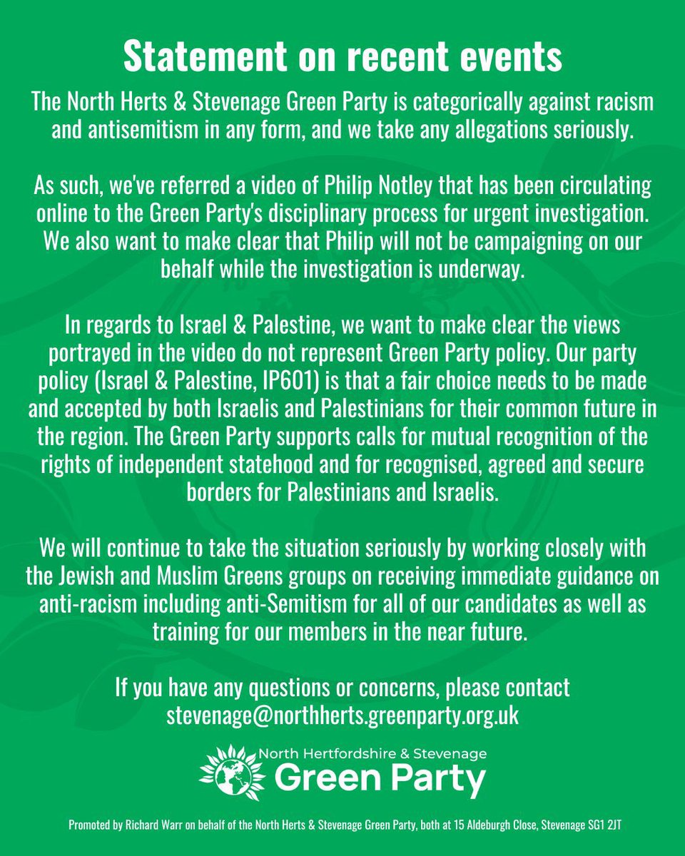 ReformedMedia_'s tweet photo. NEW🚨: The Green Party has issued a statement about Philip Notley it says 

“The North Herts & Stevenage Green Party is categorically against racism and antisemitism in any form, and we take any allegations seriously.
As such, we've referred a video of Philip Notley that has been circulating online to the Green Party's disciplinary process for urgent investigation.
We also want to make clear that Philip will not be campaigning on our behalf while the investigation is underway.
In regards to Israel & Palestine, we want to make clear the views portrayed in the video do not represent Green Party policy. Our party policy (Israel & Palestine, IP601) is that a fair choice needs to be made and accepted by both Israelis and Palestinians for their common future in the region. The Green Party supports calls for mutual recognition of the rights of independent statehood and for recognised, agreed and secure borders for Palestinians and Israelis.
We will continue to take the situation seriously by working closely with the Jewish and Muslim Greens groups on receiving immediate guidance on anti-racism including anti-Semitism for all of our candidates as well as training for our members in the near future.
If you have any questions or concerns, please contact stevenage@northherts.greenparty.org.uk” 

[@nhgp]