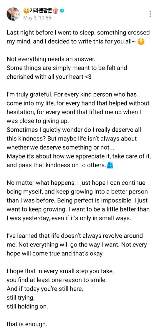 translatingH2H's tweet photo. 🌟 Weverse Post 260503 | #카르멘

#CARMEN : Last night before I went to sleep, something crossed my mind, and I decided to write this for you all~ ☺️
Not everything needs an answer. 
Some things are simply meant to be felt and cherished with all your heart <3
I’m truly grateful. For every kind person who has come into my life, for every hand that helped without hesitation, for every word that lifted me up when I was close to giving up. 
Sometimes I quietly wonder do I really deserve all this kindness? But maybe life isn’t always about whether we deserve something or not....
Maybe it’s about how we appreciate it, take care of it, and pass that kindness on to others.🫂
No matter what happens, I just hope I can continue being myself, and keep growing into a better person than I was before. Being perfect is impossible. I just want to keep growing. I want to be a little better than I was yesterday, even if it’s only in small ways.
I’ve learned that life doesn’t always revolve around me. Not everything will go the way I want. Not every hope will come true and that’s okay. 
I hope that in every small step you take,
you find at least one reason to smile.
And if today you’re still here,
still trying,
still holding on,
that is enough.
Even the strongest people carry wounds that no one can see.😉
Thank you for not giving up,
even when the world feels heavy.
I hope people realize that they are valued, I truly hope everyone can find their own happiness, in their own way.
Cry when you’re tired.
Laugh when you feel happy.
Express everything you feel.
Because being human means allowing yourself to feel it all~
Because in the end,
life isn’t about how perfect it looks,
but how sincerely we live it. ^_^
💖

#하츠투하츠 #Hearts2Hearts