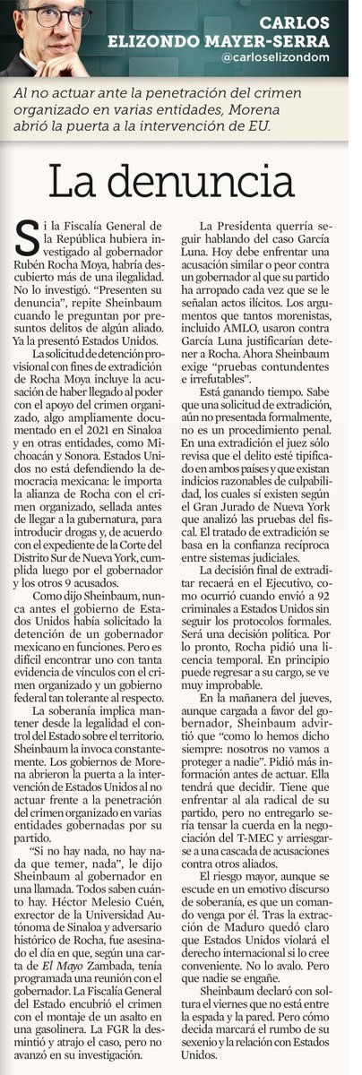 AlexItesm's tweet photo. Como dijo Sheinbaum, nunca antes el gobierno de Estados Unidos había solicitado la detención de un gobernador mexicano en funciones. Pero es difícil encontrar uno con tanta evidencia de vínculos con el crimen organizado y un gobierno federal tan tolerante al respecto

Si la Fiscalía General de la República hubiera investigado al gobernador Rubén Rocha Moya, habría descubierto más de una ilegalidad. No lo investigó. "PRESENTEN SU DENUNCIA", REPITE SHEINBAUM cuando le preguntan por presuntos delitos de algún aliado. YA LA PRESENTÓ ESTADOS UNIDOS

La solicitud de detención provisional con fines de extradición de Rocha Moya incluye la acusación de haber llegado al poder con el apoyo del crimen organizado, algo ampliamente documentado en el 2021 en Sinaloa y su alianza con el narco

La Presidenta querría seguir hablando del caso García Luna. Hoy debe enfrentar una acusación similar o peor contra un gobernador al que su partido ha arropado cada vez que se le señalan actos ilícitos. Los argumentos que tantos morenistas, incluido AMLO, usaron contra García Luna justificarían detener a Rocha. Ahora Sheinbaum exige "pruebas contundentes e irrefutables"

La decisión final de extraditar recaerá en el Ejecutivo, como ocurrió cuando envió a 92 criminales a Estados Unidos sin seguir los protocolos formales. Será una decisión política

Sheinbaum tendrá que decidir. Tiene que enfrentar al ala radical de su partido, pero no entregarlo sería tensar la cuerda en la negociación del T-MEC y arriesgarse a una cascada de acusaciones contra otros aliados

El riesgo mayor, aunque se escude en un emotivo discurso de soberanía, es que un comando venga por él