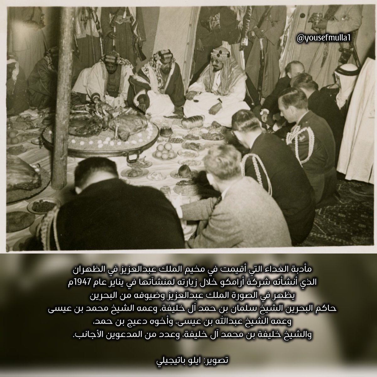📷 هنا الصورة كاملة
مأدبة الغداء التي أقيمت في مخيم الملك عبدالعزيز في الظهران الذي أنشأته شركة أرامكو خلال زيارته لمنشآتها في يناير عام 1947م
يظهر في الصورة الملك عبدالعزيز وضيوفه من البحرين: حاكم البحرين الشيخ سلمان بن حمد آل خليفة، وعمه الشيخ محمد بن عيسى
وعمه الشيخ عبداالله