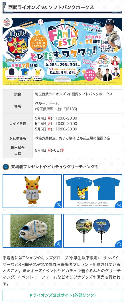 ＼ プロ野球12球団コラボイベント開始 ／

西武ライオンズ vs ソフトバンク

📍開催場所：ベルーナドーム
📅レイド日程：5/4(月)~5/6(水) 10:00~20:00

・ピカチュウ(ベースボールシャツ)登場✨
・特別なレイド開催
・無料タイムチャレンジ
・特別なポケストップ

演出試合日程
5/4(月)~5/6(水)

▼