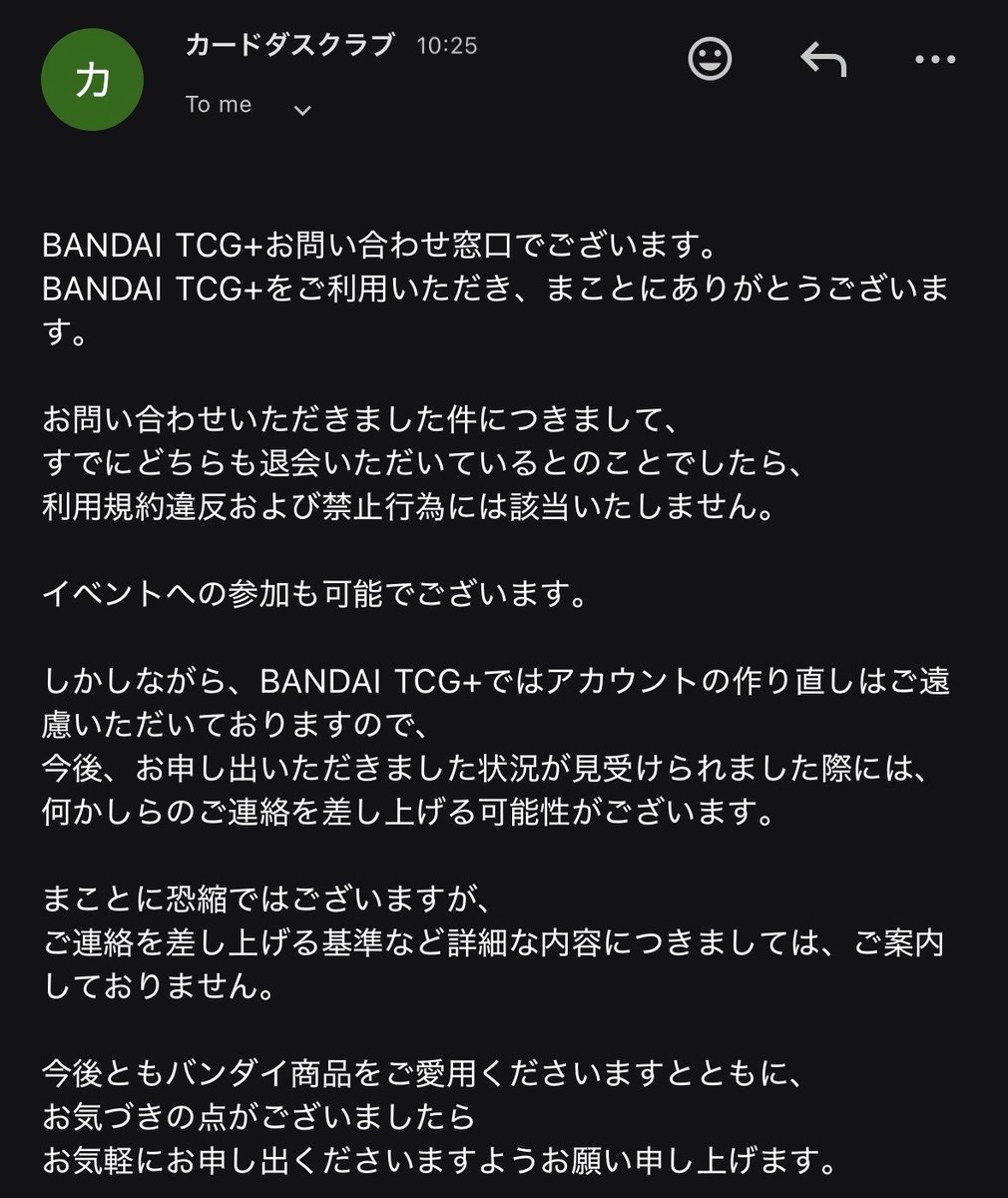 bandai tcg+のアカウント転生について回答が来ました、詳細は画像を見てください。
＿＿＿＿＿＿＿＿＿＿＿＿＿＿＿＿
・アカウント削除から規定日数経っていれば再度の作成は規約には抵触しない

・ただ、原則アカウントの「作り直し」は遠慮頂いている為、運営側から確認等で連絡が入る可能性がある