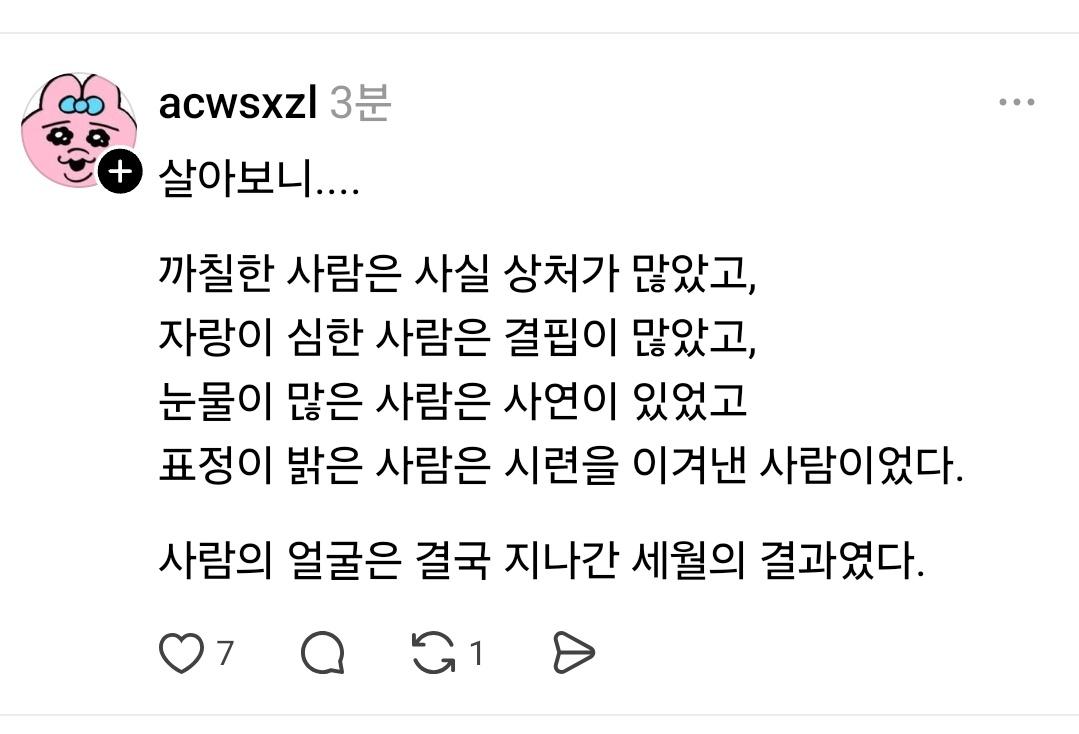 살아보니....

까칠한 사람은 사실 상처가 많았고,
자랑이 심한 사람은 결핍이 많았고,
눈물이 많은 사람은 사연이 있었고
표정이 밝은 사람은 시련을 이겨낸 사람이었다.

사람의 얼굴은 결국 지나간 세월의 결과였다.