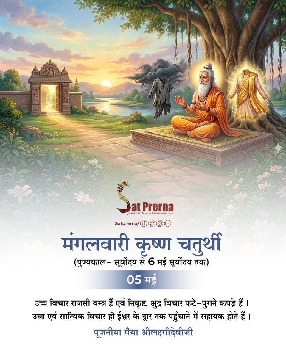 🙏🏻 05 मई, मंगलवारी कृष्ण चतुर्थी 🙏🏻
(पुण्यकाल - सूर्योदय से 6 मई सूर्योदय तक)

उच्च विचार राजसी वस्त्र हैं एवं निकृष्ट, क्षुद्र विचार फटे-पुराने कपड़े हैं। उच्च एवं सात्विक विचार ही ईश्वर के द्वार तक पहुँचाने में सहायक होते हैं।
🌸 पूजनीया मैया श्रीलक्ष्मीदेवीजी 🌸

#Satprerna