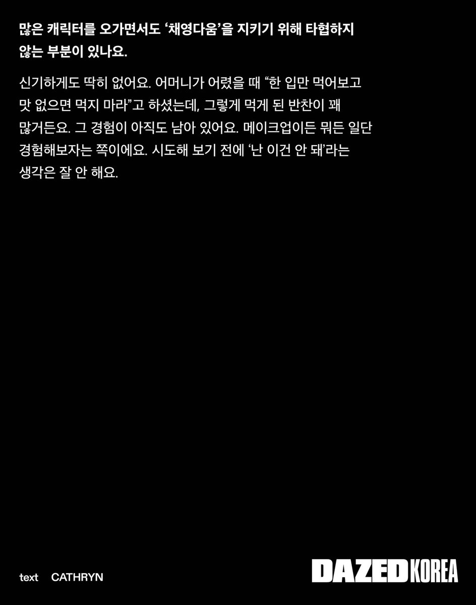 CHAEYOUNG x DAZED KOREA:

"... De pequeña, mi madre solía decirme: «Prueba... y si no te gusta, no lo comas»... Esa experiencia todavía me acompaña. Ya sea maquillaje o cualquier otra cosa, suelo probar cosas nuevas. Rara vez pienso: «No puedo hacer esto», antes de intentarlo"