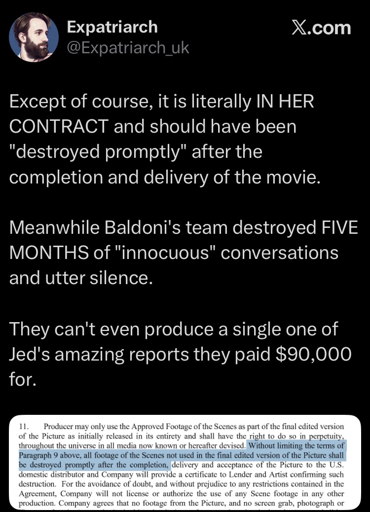 schatow's tweet photo. PastyFacedNimrod—@Expatriarch_uk—MAKING SHIT UP AGAIN RE: BL'S REQUEST TO DESTROY DAILIES
Thank you, @iv33636, for pointing this out!😉😉
Yesterday I wrote... the fine tradition of @Expatriarch_uk: cherry-picked court documents, curated vibes, selectively cropped screenshots, and unwavering confidence. A masterclass, truly.
So, allow me to submit Exhibit No. 1056.
We're told—very emphatically by @Expatriarch_uk—“it is literally IN HER CONTRACT” that certain footage should have been “destroyed promptly.” Sounds damning… until you realise the conveniently tiny screenshot comes from @blakelively's Nudity Rider. And, naturally, the part that actually gives it context is missing.
The excerpt includes: “Without limiting the terms of Paragraph 9 above…”
Curious, right? Because Paragraph 9 is doing quite a lot of heavy lifting.
Paragraph 9 gives the artist a tightly defined approval right over nudity, partial nudity, intimacy, or simulated sex footage—including anything involving a body double. It lays out a structured approval process, distinguishes between “Approval Footage” and “Approved Footage,” and requires that any non-approved material be destroyed by a specific point in the distribution timeline.
Then comes Paragraph 11—that section restricts how even Approved Footage can be used: final cut only, no recycling into other projects, no marketing or ancillary use without fresh written consent, and yes—destruction of unused material with a formal certificate to prove it.
In other words, the clauses being waved around are narrowly tailored to one thing: sensitive, intimate footage.
Which brings us to the actual situation: there is a single confidential message in which Josh Greenstein asks Ange Andrea Giannetti to discuss a request from @blakelively to destroy certain dailies, and proposes instructing all vendors to delete all dailies and provide proof of deletion, noting by Ange Andrea Giannetti this is UNUSUAL given the film reportedly has NO NUDITY.
So let's translate @Expatriarch_uk's cherry-picked court documents, curated vibes, selectively cropped screenshots:
A clause governing explicit-content footage is being used to imply wrongdoing… over footage that, by all accounts, doesn't even fall under that clause. But sure—“literally in her contract.” Just… not in the way it's being suggested by @Expatriarch_uk, MORON, LMAO!!
URL (BL'S NUDITY RIDER): ⬇️
https://t.co/Nuc8RlRAsT
#blakelively #justinbaldoni #livelyvsbaldoni #Expatriarch_uk_moron